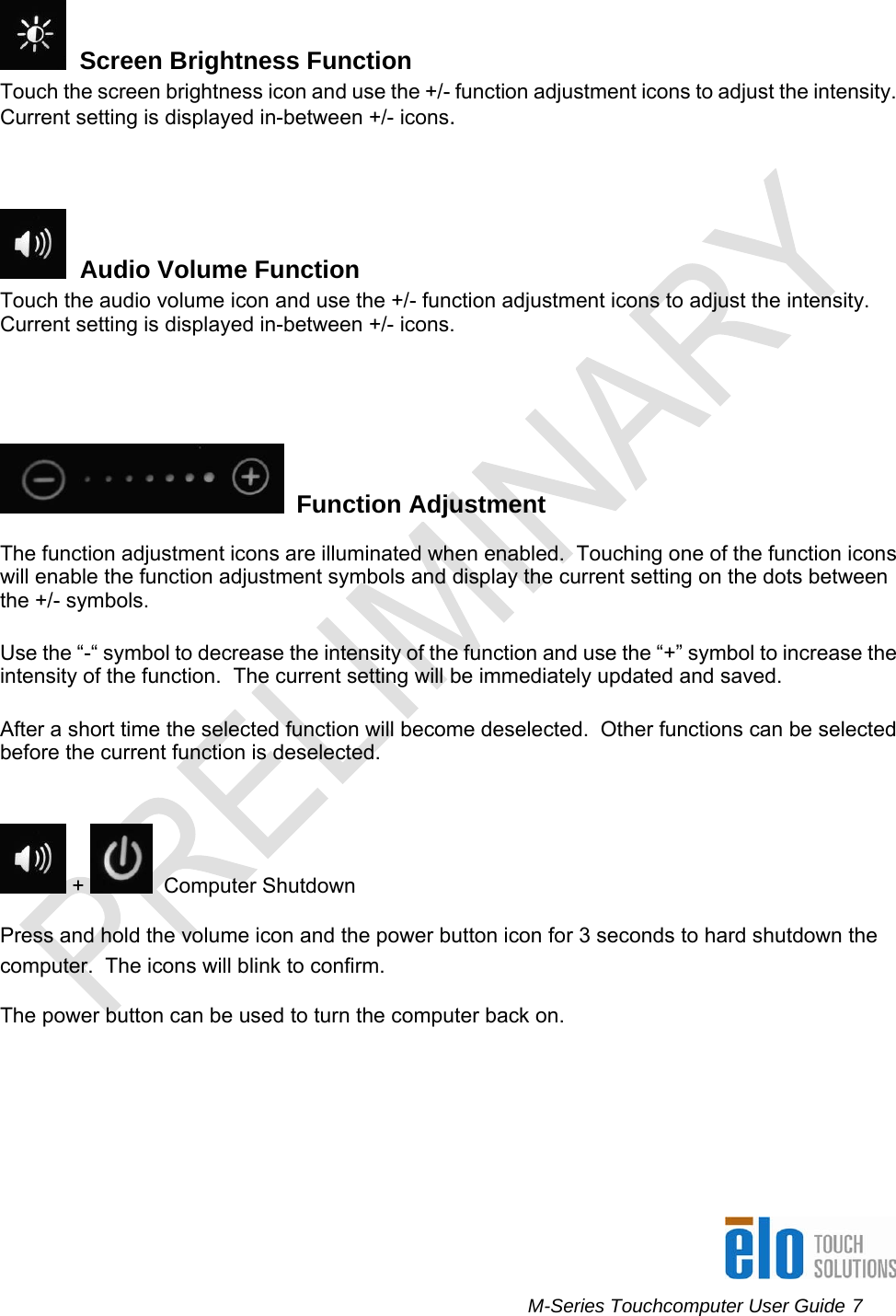      M-Series Touchcomputer User Guide 7     Screen Brightness Function Touch the screen brightness icon and use the +/- function adjustment icons to adjust the intensity.  Current setting is displayed in-between +/- icons.    Audio Volume Function Touch the audio volume icon and use the +/- function adjustment icons to adjust the intensity.  Current setting is displayed in-between +/- icons.      Function Adjustment The function adjustment icons are illuminated when enabled.  Touching one of the function icons will enable the function adjustment symbols and display the current setting on the dots between the +/- symbols.   Use the “-“ symbol to decrease the intensity of the function and use the “+” symbol to increase the intensity of the function.  The current setting will be immediately updated and saved.  After a short time the selected function will become deselected.  Other functions can be selected before the current function is deselected.   +    Computer Shutdown Press and hold the volume icon and the power button icon for 3 seconds to hard shutdown the computer.  The icons will blink to confirm. The power button can be used to turn the computer back on. 