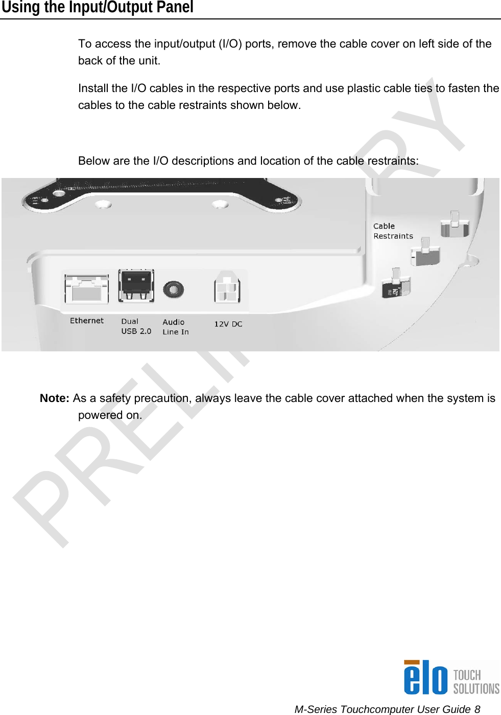      M-Series Touchcomputer User Guide 8   Using the Input/Output Panel To access the input/output (I/O) ports, remove the cable cover on left side of the back of the unit.  Install the I/O cables in the respective ports and use plastic cable ties to fasten the cables to the cable restraints shown below.  Below are the I/O descriptions and location of the cable restraints:   Note: As a safety precaution, always leave the cable cover attached when the system is powered on.    