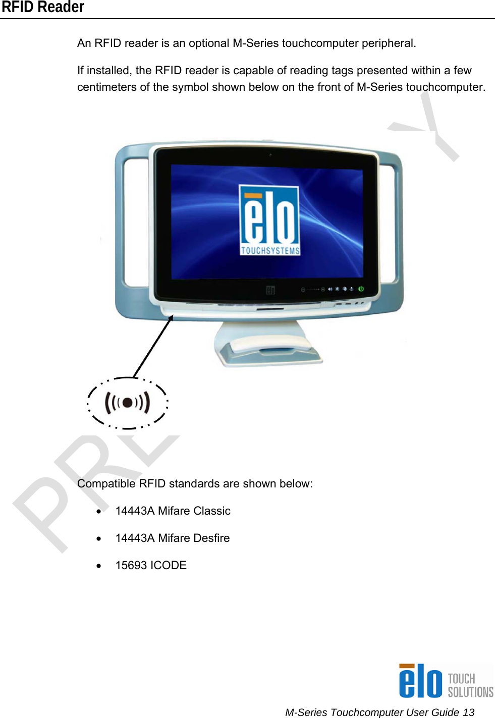      M-Series Touchcomputer User Guide 13   RFID Reader An RFID reader is an optional M-Series touchcomputer peripheral. If installed, the RFID reader is capable of reading tags presented within a few centimeters of the symbol shown below on the front of M-Series touchcomputer.    Compatible RFID standards are shown below: •  14443A Mifare Classic •  14443A Mifare Desfire  • 15693 ICODE  