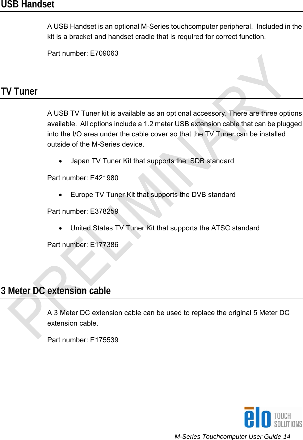      M-Series Touchcomputer User Guide 14   USB Handset A USB Handset is an optional M-Series touchcomputer peripheral.  Included in the kit is a bracket and handset cradle that is required for correct function. Part number: E709063  TV Tuner A USB TV Tuner kit is available as an optional accessory. There are three options available.  All options include a 1.2 meter USB extension cable that can be plugged into the I/O area under the cable cover so that the TV Tuner can be installed outside of the M-Series device. •  Japan TV Tuner Kit that supports the ISDB standard Part number: E421980 •  Europe TV Tuner Kit that supports the DVB standard Part number: E378259 •  United States TV Tuner Kit that supports the ATSC standard Part number: E177386  3 Meter DC extension cable A 3 Meter DC extension cable can be used to replace the original 5 Meter DC extension cable.  Part number: E175539 