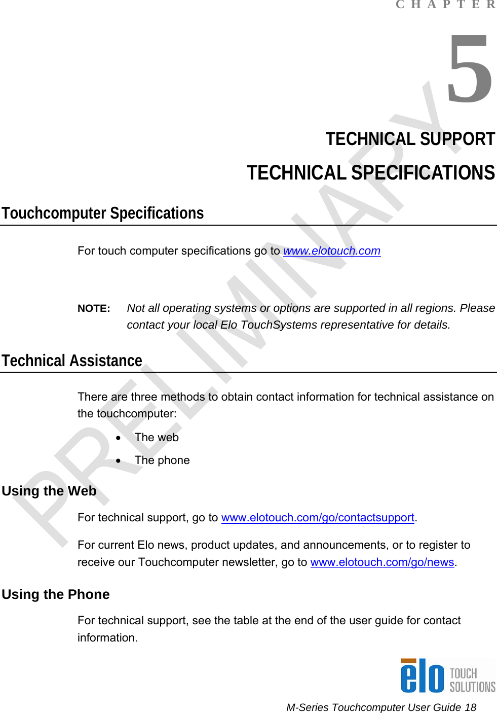      M-Series Touchcomputer User Guide 18   C  H  A  P  T  E  R 5 TECHNICAL SUPPORT TECHNICAL SPECIFICATIONS Touchcomputer Specifications For touch computer specifications go to www.elotouch.com  NOTE:  Not all operating systems or options are supported in all regions. Please contact your local Elo TouchSystems representative for details. Technical Assistance There are three methods to obtain contact information for technical assistance on the touchcomputer: • The web • The phone Using the Web For technical support, go to www.elotouch.com/go/contactsupport. For current Elo news, product updates, and announcements, or to register to receive our Touchcomputer newsletter, go to www.elotouch.com/go/news. Using the Phone For technical support, see the table at the end of the user guide for contact information. 