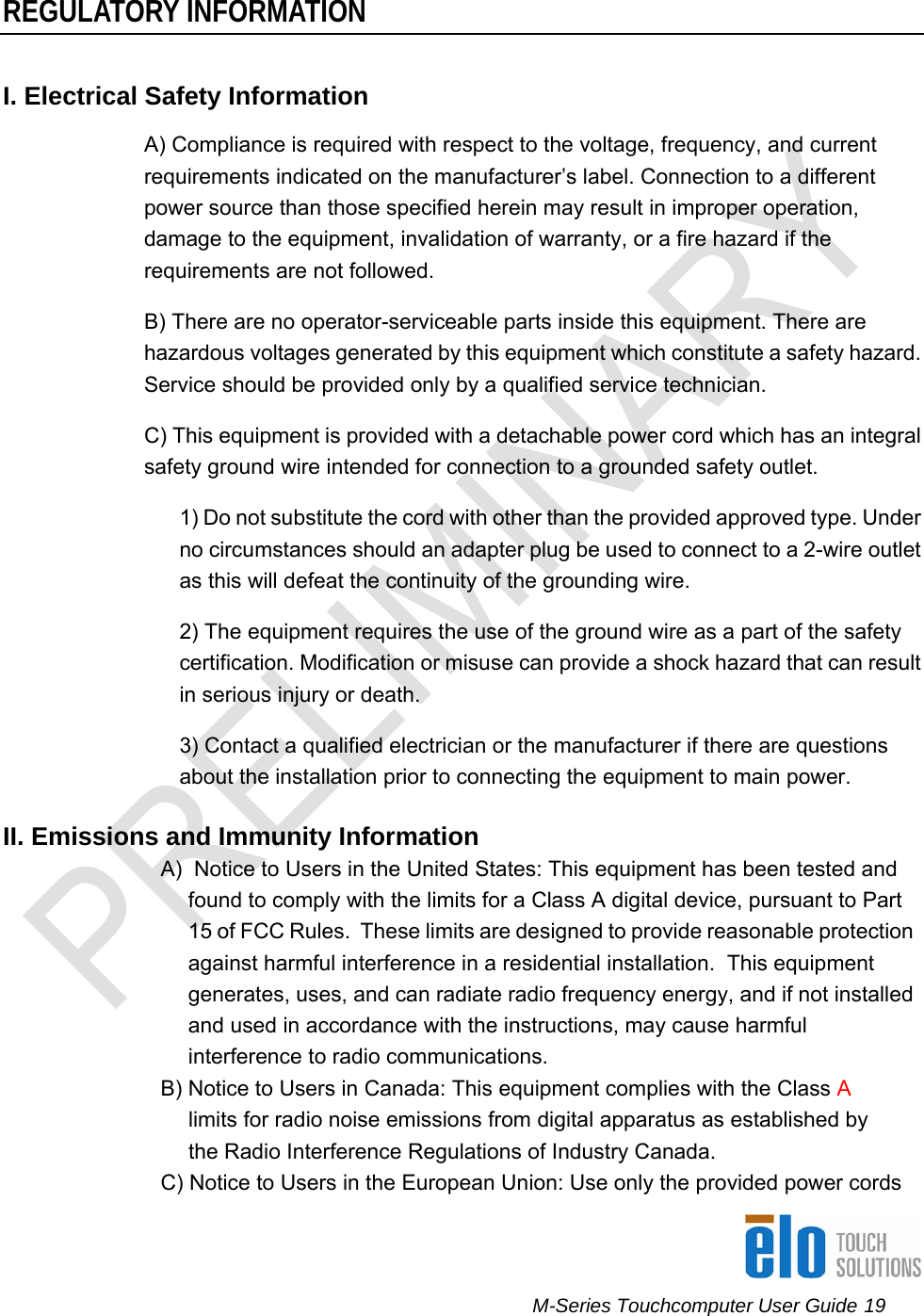      M-Series Touchcomputer User Guide 19   REGULATORY INFORMATION I. Electrical Safety Information A) Compliance is required with respect to the voltage, frequency, and current requirements indicated on the manufacturer’s label. Connection to a different power source than those specified herein may result in improper operation, damage to the equipment, invalidation of warranty, or a fire hazard if the requirements are not followed. B) There are no operator-serviceable parts inside this equipment. There are hazardous voltages generated by this equipment which constitute a safety hazard. Service should be provided only by a qualified service technician.  C) This equipment is provided with a detachable power cord which has an integral safety ground wire intended for connection to a grounded safety outlet.  1) Do not substitute the cord with other than the provided approved type. Under no circumstances should an adapter plug be used to connect to a 2-wire outlet as this will defeat the continuity of the grounding wire.  2) The equipment requires the use of the ground wire as a part of the safety certification. Modification or misuse can provide a shock hazard that can result in serious injury or death.  3) Contact a qualified electrician or the manufacturer if there are questions about the installation prior to connecting the equipment to main power.  II. Emissions and Immunity Information  A)  Notice to Users in the United States: This equipment has been tested and found to comply with the limits for a Class A digital device, pursuant to Part 15 of FCC Rules.  These limits are designed to provide reasonable protection against harmful interference in a residential installation.  This equipment generates, uses, and can radiate radio frequency energy, and if not installed and used in accordance with the instructions, may cause harmful interference to radio communications. B) Notice to Users in Canada: This equipment complies with the Class A limits for radio noise emissions from digital apparatus as established by the Radio Interference Regulations of Industry Canada. C) Notice to Users in the European Union: Use only the provided power cords 