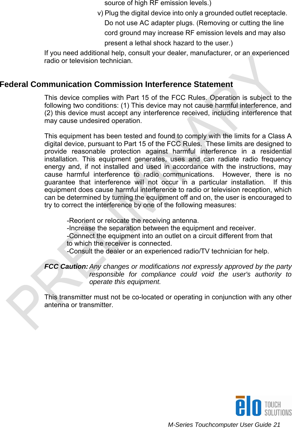      M-Series Touchcomputer User Guide 21   source of high RF emission levels.) v) Plug the digital device into only a grounded outlet receptacle.  Do not use AC adapter plugs. (Removing or cutting the line cord ground may increase RF emission levels and may also present a lethal shock hazard to the user.) If you need additional help, consult your dealer, manufacturer, or an experienced radio or television technician.  Federal Communication Commission Interference Statement This device complies with Part 15 of the FCC Rules. Operation is subject to the following two conditions: (1) This device may not cause harmful interference, and (2) this device must accept any interference received, including interference that may cause undesired operation.  This equipment has been tested and found to comply with the limits for a Class A digital device, pursuant to Part 15 of the FCC Rules.  These limits are designed to provide reasonable protection against harmful interference in a residential installation. This equipment generates, uses and can radiate radio frequency energy and, if not installed and used in accordance with the instructions, may cause harmful interference to radio communications.  However, there is no guarantee that interference will not occur in a particular installation.  If this equipment does cause harmful interference to radio or television reception, which can be determined by turning the equipment off and on, the user is encouraged to try to correct the interference by one of the following measures:  -Reorient or relocate the receiving antenna. -Increase the separation between the equipment and receiver. -Connect the equipment into an outlet on a circuit different from that to which the receiver is connected. -Consult the dealer or an experienced radio/TV technician for help.  FCC Caution: Any changes or modifications not expressly approved by the party responsible for compliance could void the user&apos;s authority to operate this equipment.  This transmitter must not be co-located or operating in conjunction with any other antenna or transmitter.  