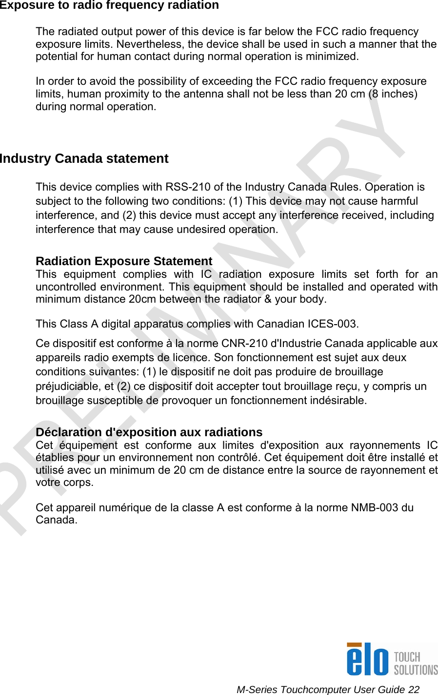     M-Series Touchcomputer User Guide 22   Exposure to radio frequency radiation  The radiated output power of this device is far below the FCC radio frequency exposure limits. Nevertheless, the device shall be used in such a manner that the potential for human contact during normal operation is minimized.  In order to avoid the possibility of exceeding the FCC radio frequency exposure limits, human proximity to the antenna shall not be less than 20 cm (8 inches) during normal operation.   Industry Canada statement This device complies with RSS-210 of the Industry Canada Rules. Operation is subject to the following two conditions: (1) This device may not cause harmful interference, and (2) this device must accept any interference received, including interference that may cause undesired operation.  Radiation Exposure Statement This equipment complies with IC radiation exposure limits set forth for an uncontrolled environment. This equipment should be installed and operated with minimum distance 20cm between the radiator &amp; your body.  This Class A digital apparatus complies with Canadian ICES-003. Ce dispositif est conforme à la norme CNR-210 d&apos;Industrie Canada applicable aux appareils radio exempts de licence. Son fonctionnement est sujet aux deux conditions suivantes: (1) le dispositif ne doit pas produire de brouillage préjudiciable, et (2) ce dispositif doit accepter tout brouillage reçu, y compris un brouillage susceptible de provoquer un fonctionnement indésirable.   Déclaration d&apos;exposition aux radiations Cet équipement est conforme aux limites d&apos;exposition aux rayonnements IC établies pour un environnement non contrôlé. Cet équipement doit être installé et utilisé avec un minimum de 20 cm de distance entre la source de rayonnement et votre corps.  Cet appareil numérique de la classe A est conforme à la norme NMB-003 du Canada.         