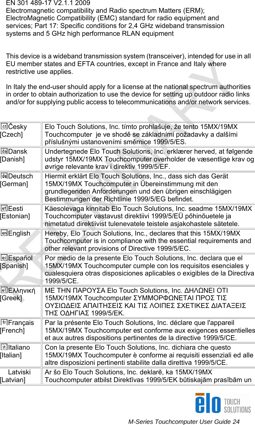      M-Series Touchcomputer User Guide 24   EN 301 489-17 V2.1.1 2009 Electromagnetic compatibility and Radio spectrum Matters (ERM); ElectroMagnetic Compatibility (EMC) standard for radio equipment and services; Part 17: Specific conditions for 2,4 GHz wideband transmission systems and 5 GHz high performance RLAN equipment   This device is a wideband transmission system (transceiver), intended for use in all EU member states and EFTA countries, except in France and Italy where restrictive use applies.  In Italy the end-user should apply for a license at the national spectrum authorities in order to obtain authorization to use the device for setting up outdoor radio links and/or for supplying public access to telecommunications and/or network services.   Česky [Czech] Elo Touch Solutions, Inc. tímto prohlašuje, že tento 15MX/19MX Touchcomputer  je ve shodě se základními požadavky a dalšími příslušnými ustanoveními směrnice 1999/5/ES. Dansk [Danish] Undertegnede Elo Touch Solutions, Inc. erklærer herved, at følgende udstyr 15MX/19MX Touchcomputer overholder de væsentlige krav og øvrige relevante krav i direktiv 1999/5/EF. Deutsch [German] Hiermit erklärt Elo Touch Solutions, Inc., dass sich das Gerät 15MX/19MX Touchcomputer in Übereinstimmung mit den grundlegenden Anforderungen und den übrigen einschlägigen Bestimmungen der Richtlinie 1999/5/EG befindet. Eesti [Estonian] Käesolevaga kinnitab Elo Touch Solutions, Inc. seadme 15MX/19MX Touchcomputer vastavust direktiivi 1999/5/EÜ põhinõuetele ja nimetatud direktiivist tulenevatele teistele asjakohastele sätetele. English  Hereby, Elo Touch Solutions, Inc., declares that this 15MX/19MX Touchcomputer is in compliance with the essential requirements and other relevant provisions of Directive 1999/5/EC. Español [Spanish] Por medio de la presente Elo Touch Solutions, Inc. declara que el 15MX/19MX Touchcomputer cumple con los requisitos esenciales y cualesquiera otras disposiciones aplicables o exigibles de la Directiva 1999/5/CE. Ελληνική [Greek] ΜΕ ΤΗΝ ΠΑΡΟΥΣΑ Elo Touch Solutions, Inc. ΔΗΛΩΝΕΙ ΟΤΙ 15MX/19MX Touchcomputer ΣΥΜΜΟΡΦΩΝΕΤΑΙ ΠΡΟΣ ΤΙΣ ΟΥΣΙΩΔΕΙΣ ΑΠΑΙΤΗΣΕΙΣ ΚΑΙ ΤΙΣ ΛΟΙΠΕΣ ΣΧΕΤΙΚΕΣ ΔΙΑΤΑΞΕΙΣ ΤΗΣ ΟΔΗΓΙΑΣ 1999/5/ΕΚ. Français [French] Par la présente Elo Touch Solutions, Inc. déclare que l&apos;appareil 15MX/19MX Touchcomputer est conforme aux exigences essentielles et aux autres dispositions pertinentes de la directive 1999/5/CE. Italiano [Italian] Con la presente Elo Touch Solutions, Inc. dichiara che questo 15MX/19MX Touchcomputer è conforme ai requisiti essenziali ed alle altre disposizioni pertinenti stabilite dalla direttiva 1999/5/CE. Latviski [Latvian] Ar šo Elo Touch Solutions, Inc. deklarē, ka 15MX/19MX Touchcomputer atbilst Direktīvas 1999/5/EK būtiskajām prasībām un 