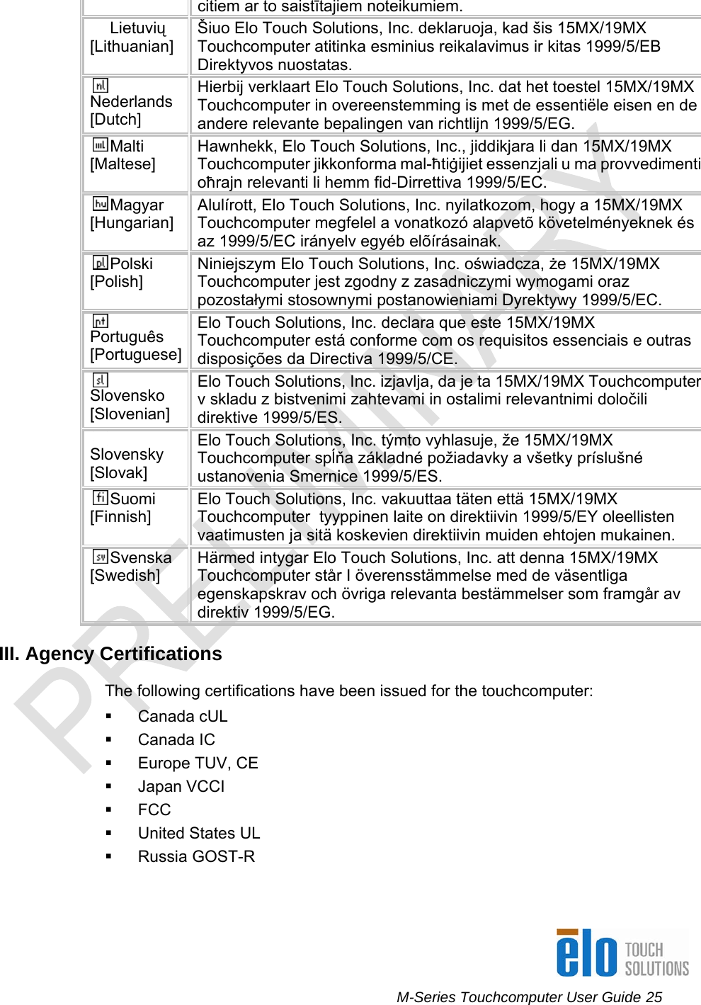      M-Series Touchcomputer User Guide 25   citiem ar to saistītajiem noteikumiem. Lietuvių [Lithuanian]  Šiuo Elo Touch Solutions, Inc. deklaruoja, kad šis 15MX/19MX Touchcomputer atitinka esminius reikalavimus ir kitas 1999/5/EB Direktyvos nuostatas. Nederlands [Dutch] Hierbij verklaart Elo Touch Solutions, Inc. dat het toestel 15MX/19MX Touchcomputer in overeenstemming is met de essentiële eisen en de andere relevante bepalingen van richtlijn 1999/5/EG. Malti [Maltese] Hawnhekk, Elo Touch Solutions, Inc., jiddikjara li dan 15MX/19MX Touchcomputer jikkonforma mal-ħtiġijiet essenzjali u ma provvedimenti oħrajn relevanti li hemm fid-Dirrettiva 1999/5/EC. Magyar [Hungarian] Alulírott, Elo Touch Solutions, Inc. nyilatkozom, hogy a 15MX/19MX Touchcomputer megfelel a vonatkozó alapvetõ követelményeknek és az 1999/5/EC irányelv egyéb elõírásainak. Polski [Polish] Niniejszym Elo Touch Solutions, Inc. oświadcza, że 15MX/19MX Touchcomputer jest zgodny z zasadniczymi wymogami oraz pozostałymi stosownymi postanowieniami Dyrektywy 1999/5/EC. Português [Portuguese] Elo Touch Solutions, Inc. declara que este 15MX/19MX Touchcomputer está conforme com os requisitos essenciais e outras disposições da Directiva 1999/5/CE. Slovensko [Slovenian] Elo Touch Solutions, Inc. izjavlja, da je ta 15MX/19MX Touchcomputer v skladu z bistvenimi zahtevami in ostalimi relevantnimi določili direktive 1999/5/ES. Slovensky [Slovak] Elo Touch Solutions, Inc. týmto vyhlasuje, že 15MX/19MX Touchcomputer spĺňa základné požiadavky a všetky príslušné ustanovenia Smernice 1999/5/ES. Suomi [Finnish] Elo Touch Solutions, Inc. vakuuttaa täten että 15MX/19MX Touchcomputer  tyyppinen laite on direktiivin 1999/5/EY oleellisten vaatimusten ja sitä koskevien direktiivin muiden ehtojen mukainen. Svenska [Swedish] Härmed intygar Elo Touch Solutions, Inc. att denna 15MX/19MX Touchcomputer står I överensstämmelse med de väsentliga egenskapskrav och övriga relevanta bestämmelser som framgår av direktiv 1999/5/EG. III. Agency Certifications The following certifications have been issued for the touchcomputer:  Canada cUL  Canada IC   Europe TUV, CE  Japan VCCI  FCC   United States UL  Russia GOST-R 