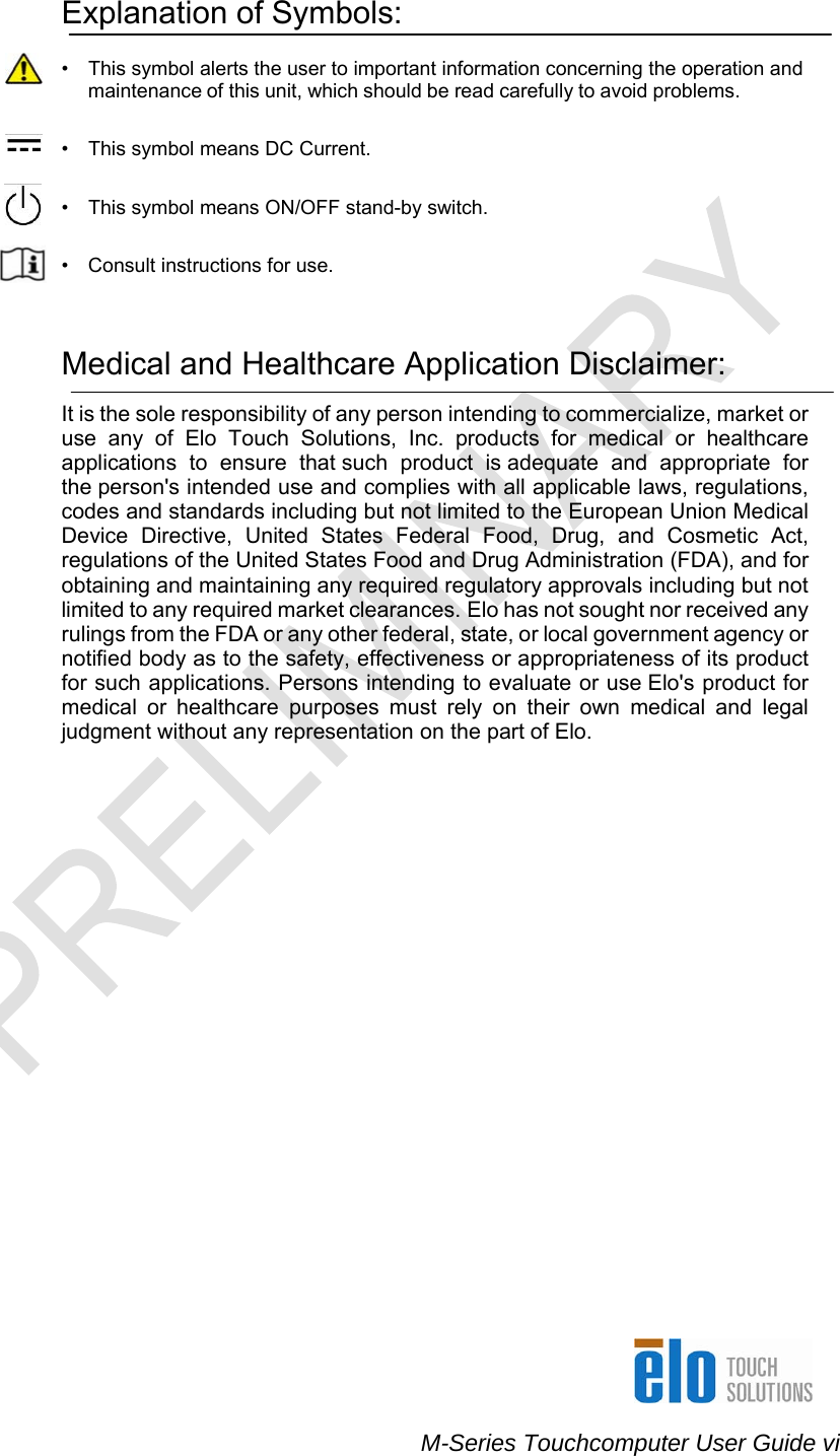    M-Series Touchcomputer User Guide vi  !  Explanation of Symbols:  •  This symbol alerts the user to important information concerning the operation and maintenance of this unit, which should be read carefully to avoid problems.   •   This symbol means DC Current.   •  This symbol means ON/OFF stand-by switch.   •  Consult instructions for use.    Medical and Healthcare Application Disclaimer:  It is the sole responsibility of any person intending to commercialize, market or use any of Elo Touch Solutions, Inc. products for medical or healthcare applications to ensure that such product is adequate and appropriate for the person&apos;s intended use and complies with all applicable laws, regulations, codes and standards including but not limited to the European Union Medical Device Directive, United States Federal Food, Drug, and Cosmetic Act, regulations of the United States Food and Drug Administration (FDA), and for obtaining and maintaining any required regulatory approvals including but not limited to any required market clearances. Elo has not sought nor received any rulings from the FDA or any other federal, state, or local government agency or notified body as to the safety, effectiveness or appropriateness of its product for such applications. Persons intending to evaluate or use Elo&apos;s product for medical or healthcare purposes must rely on their own medical and legal judgment without any representation on the part of Elo. 