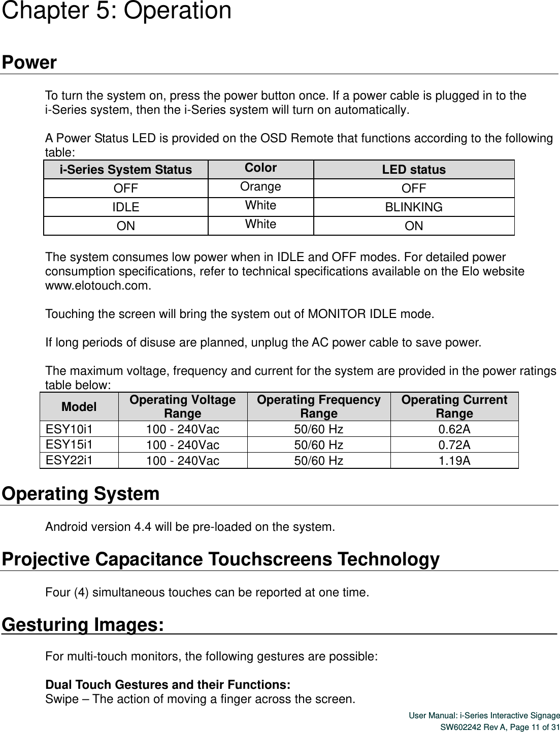  User Manual: i-Series Interactive SignageSW602242 Rev A, Page 11 of 31 Chapter 5: Operation  Power  To turn the system on, press the power button once. If a power cable is plugged in to the i-Series system, then the i-Series system will turn on automatically.  A Power Status LED is provided on the OSD Remote that functions according to the following table: i-Series System Status  Color  LED status OFF  Orange  OFF IDLE  White  BLINKING ON  White  ON  The system consumes low power when in IDLE and OFF modes. For detailed power consumption specifications, refer to technical specifications available on the Elo website www.elotouch.com.  Touching the screen will bring the system out of MONITOR IDLE mode.    If long periods of disuse are planned, unplug the AC power cable to save power.  The maximum voltage, frequency and current for the system are provided in the power ratings table below: Model  Operating Voltage Range  Operating Frequency Range  Operating Current Range ESY10i1  100 - 240Vac  50/60 Hz  0.62A ESY15i1  100 - 240Vac  50/60 Hz  0.72A ESY22i1  100 - 240Vac  50/60 Hz  1.19A  Operating System  Android version 4.4 will be pre-loaded on the system.    Projective Capacitance Touchscreens Technology  Four (4) simultaneous touches can be reported at one time.  Gesturing Images:  For multi-touch monitors, the following gestures are possible:  Dual Touch Gestures and their Functions: Swipe – The action of moving a finger across the screen.  