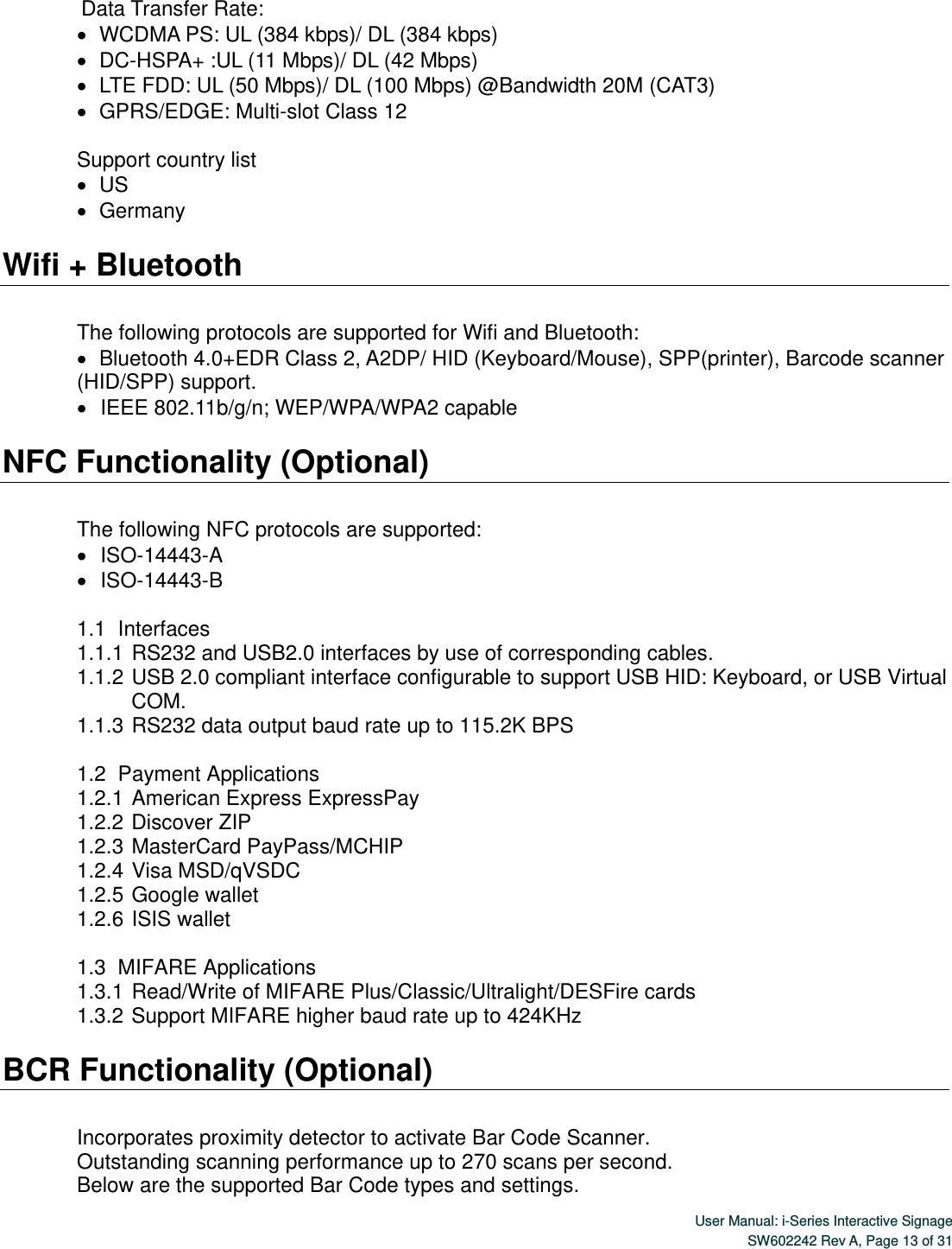  User Manual: i-Series Interactive SignageSW602242 Rev A, Page 13 of 31  Data Transfer Rate:    WCDMA PS: UL (384 kbps)/ DL (384 kbps)      DC-HSPA+ :UL (11 Mbps)/ DL (42 Mbps)    LTE FDD: UL (50 Mbps)/ DL (100 Mbps) @Bandwidth 20M (CAT3)    GPRS/EDGE: Multi-slot Class 12  Support country list      US    Germany  Wifi + Bluetooth  The following protocols are supported for Wifi and Bluetooth:    Bluetooth 4.0+EDR Class 2, A2DP/ HID (Keyboard/Mouse), SPP(printer), Barcode scanner (HID/SPP) support.    IEEE 802.11b/g/n; WEP/WPA/WPA2 capable  NFC Functionality (Optional)  The following NFC protocols are supported:    ISO-14443-A    ISO-14443-B  1.1   Interfaces 1.1.1 RS232 and USB2.0 interfaces by use of corresponding cables. 1.1.2 USB 2.0 compliant interface configurable to support USB HID: Keyboard, or USB Virtual COM. 1.1.3 RS232 data output baud rate up to 115.2K BPS  1.2   Payment  Applications 1.2.1 American Express ExpressPay 1.2.2 Discover ZIP 1.2.3 MasterCard PayPass/MCHIP 1.2.4 Visa MSD/qVSDC 1.2.5 Google wallet 1.2.6 ISIS wallet  1.3   MIFARE  Applications 1.3.1 Read/Write of MIFARE Plus/Classic/Ultralight/DESFire cards 1.3.2 Support MIFARE higher baud rate up to 424KHz  BCR Functionality (Optional)  Incorporates proximity detector to activate Bar Code Scanner.   Outstanding scanning performance up to 270 scans per second. Below are the supported Bar Code types and settings. 