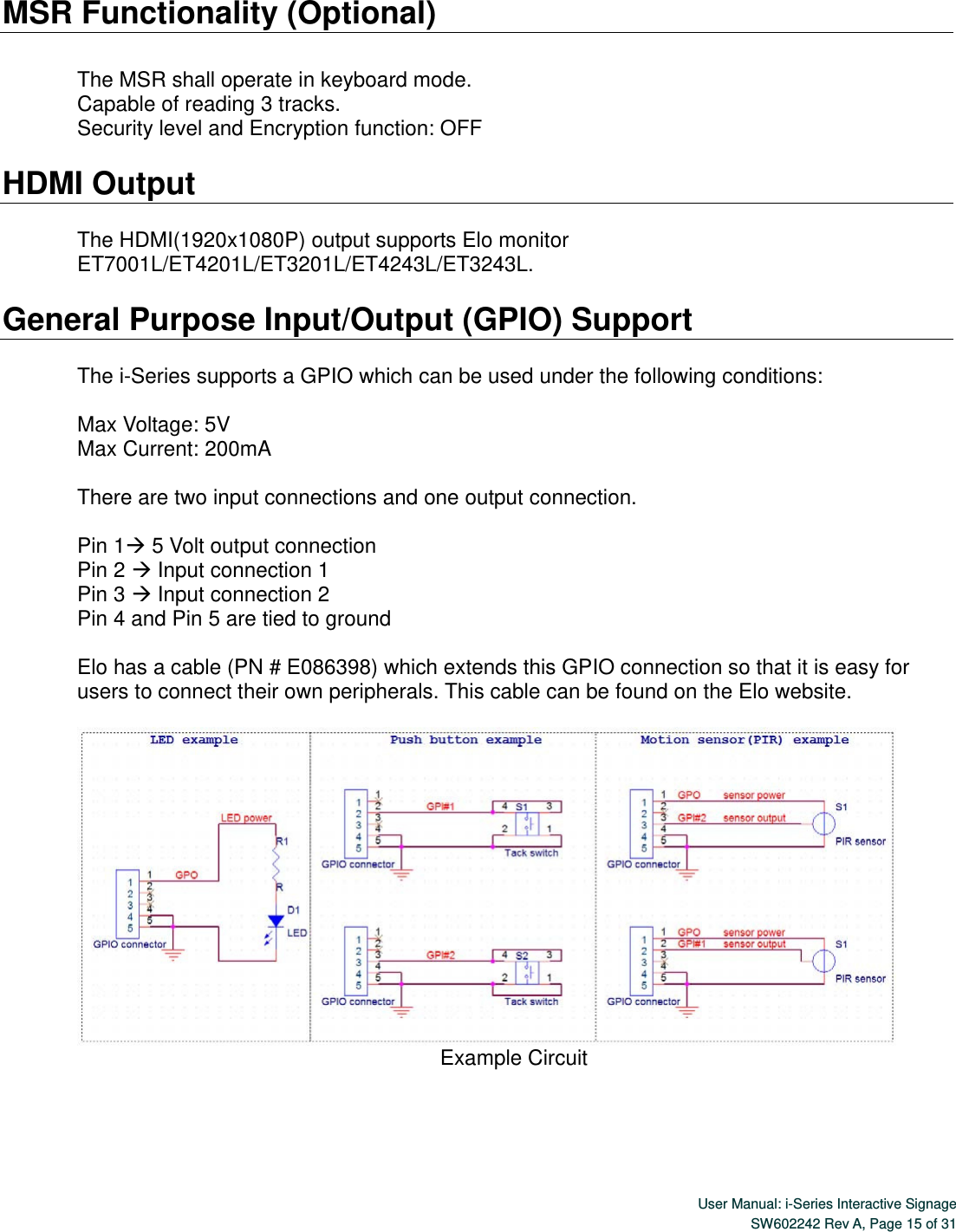  User Manual: i-Series Interactive SignageSW602242 Rev A, Page 15 of 31  MSR Functionality (Optional)  The MSR shall operate in keyboard mode. Capable of reading 3 tracks. Security level and Encryption function: OFF  HDMI Output    The HDMI(1920x1080P) output supports Elo monitor ET7001L/ET4201L/ET3201L/ET4243L/ET3243L.  General Purpose Input/Output (GPIO) Support  The i-Series supports a GPIO which can be used under the following conditions:  Max Voltage: 5V Max Current: 200mA  There are two input connections and one output connection.    Pin 1 5 Volt output connection Pin 2  Input connection 1 Pin 3  Input connection 2 Pin 4 and Pin 5 are tied to ground  Elo has a cable (PN # E086398) which extends this GPIO connection so that it is easy for users to connect their own peripherals. This cable can be found on the Elo website.     Example Circuit  