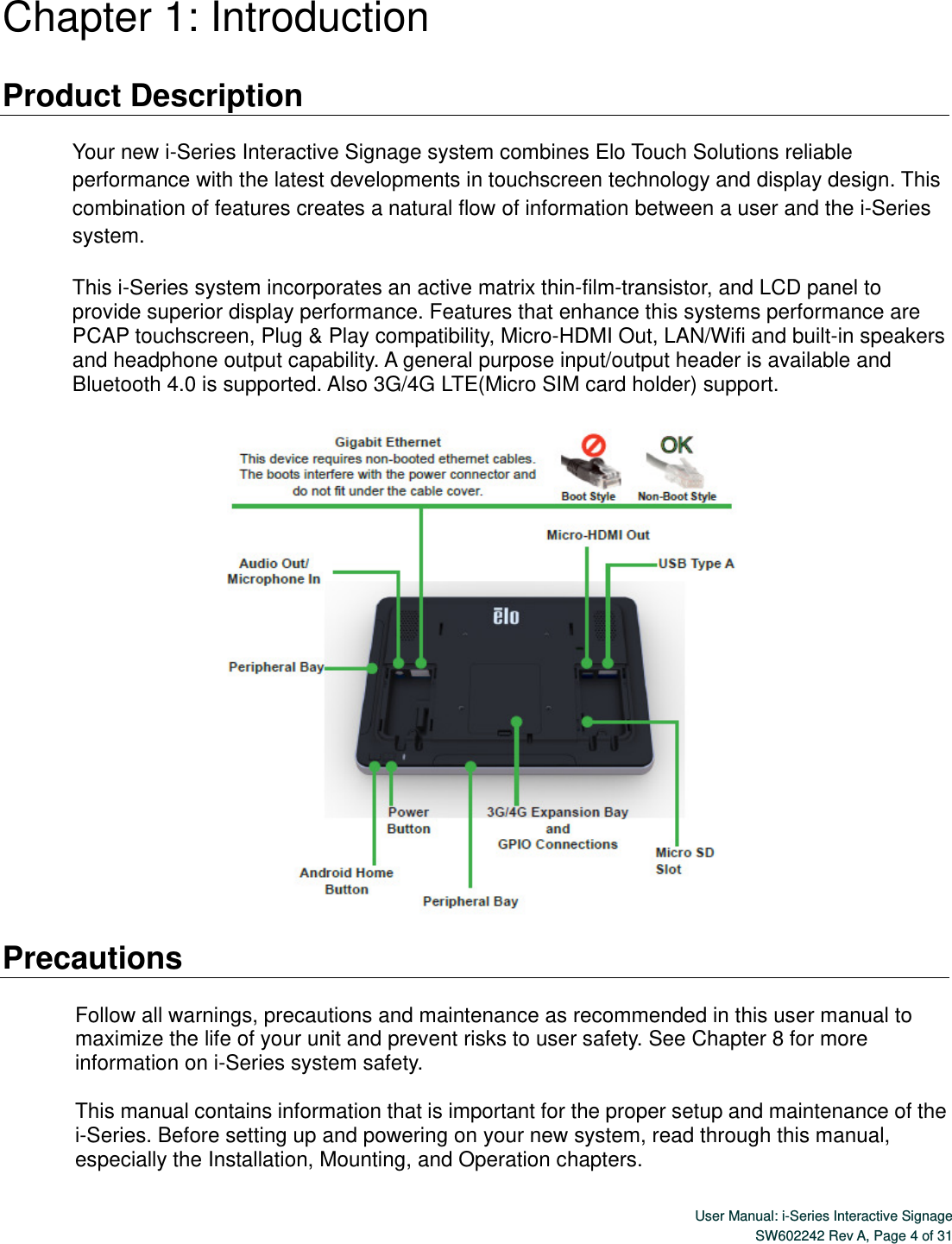  User Manual: i-Series Interactive SignageSW602242 Rev A, Page 4 of 31 Chapter 1: Introduction  Product Description  Your new i-Series Interactive Signage system combines Elo Touch Solutions reliable performance with the latest developments in touchscreen technology and display design. This combination of features creates a natural flow of information between a user and the i-Series system.  This i-Series system incorporates an active matrix thin-film-transistor, and LCD panel to provide superior display performance. Features that enhance this systems performance are PCAP touchscreen, Plug &amp; Play compatibility, Micro-HDMI Out, LAN/Wifi and built-in speakers and headphone output capability. A general purpose input/output header is available and Bluetooth 4.0 is supported. Also 3G/4G LTE(Micro SIM card holder) support.    Precautions  Follow all warnings, precautions and maintenance as recommended in this user manual to maximize the life of your unit and prevent risks to user safety. See Chapter 8 for more information on i-Series system safety.  This manual contains information that is important for the proper setup and maintenance of the i-Series. Before setting up and powering on your new system, read through this manual, especially the Installation, Mounting, and Operation chapters. 