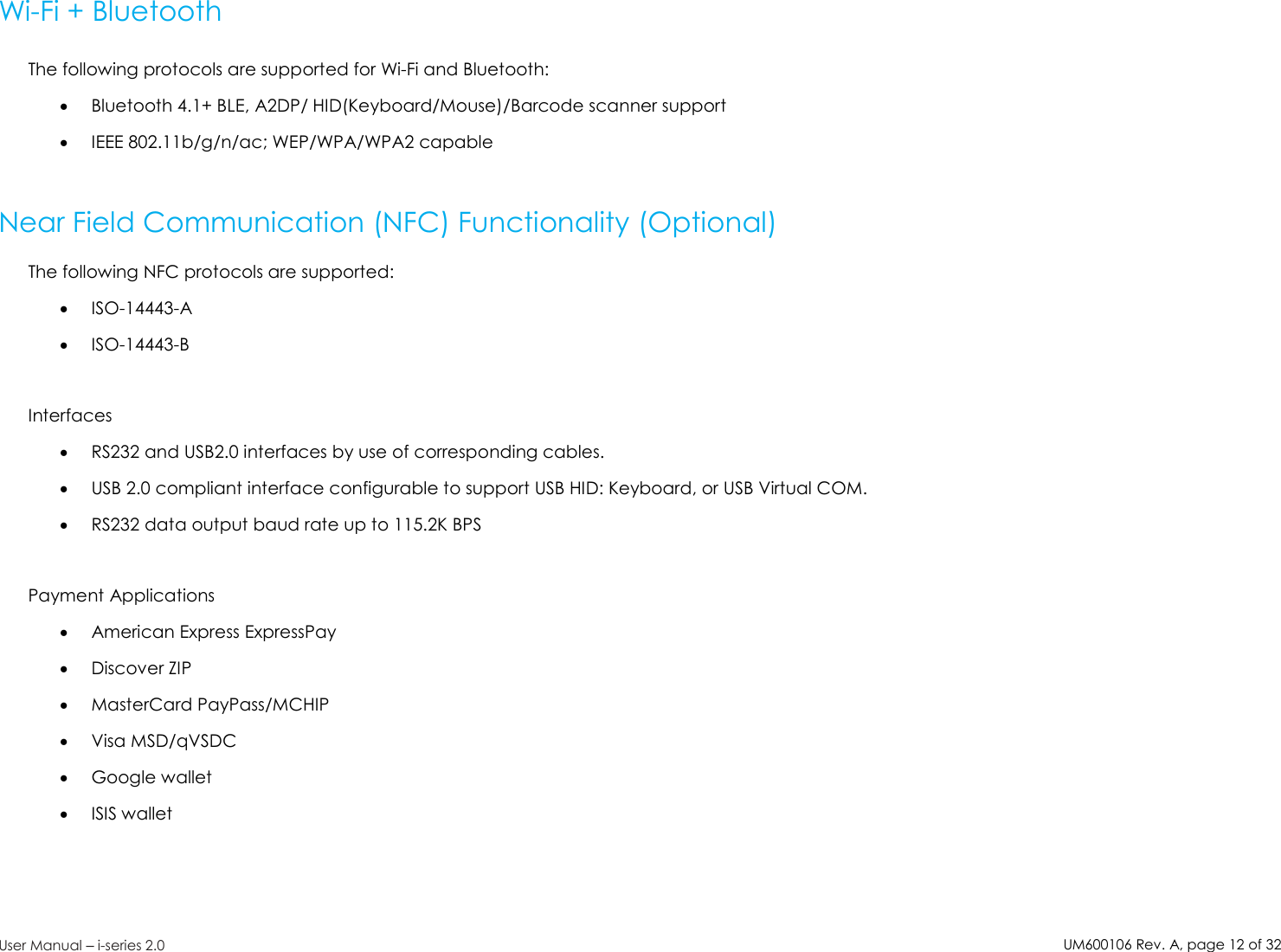 UM600106Rev. A, page12of32User Manual –i-series 2.0Wi-Fi + BluetoothThe following protocols are supported for Wi-Fi and Bluetooth:Bluetooth 4.1+ BLE, A2DP/ HID(Keyboard/Mouse)/Barcode scanner supportIEEE 802.11b/g/n/ac; WEP/WPA/WPA2 capableNear Field Communication (NFC) Functionality (Optional)The following NFC protocols are supported:ISO-14443-AISO-14443-BInterfacesRS232 and USB2.0 interfaces by use of corresponding cables.USB 2.0 compliant interface configurable to support USB HID: Keyboard, or USB Virtual COM.RS232 data output baud rate up to 115.2K BPSPayment ApplicationsAmerican Express ExpressPayDiscover ZIPMasterCard PayPass/MCHIPVisa MSD/qVSDCGoogle walletISIS wallet