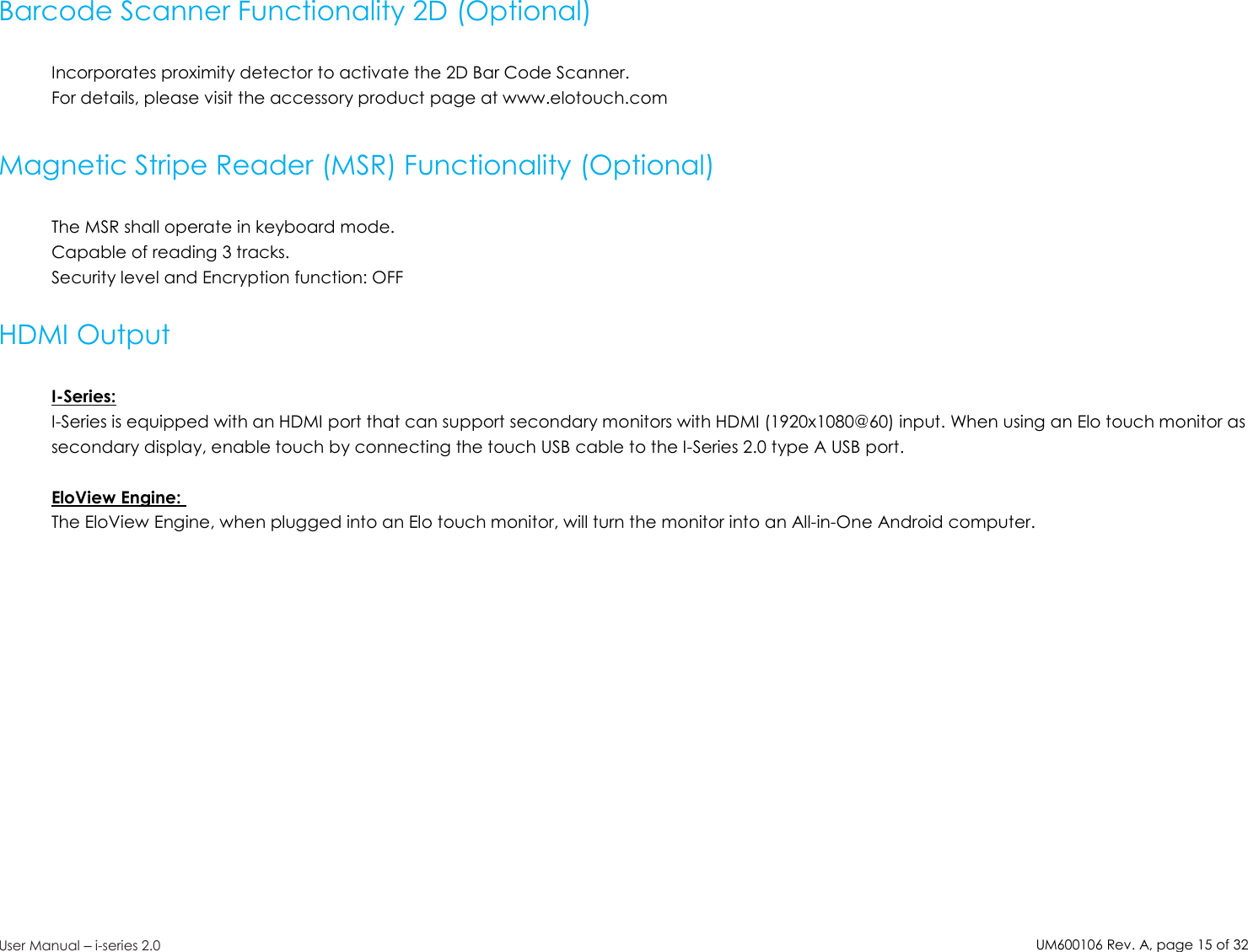 UM600106Rev. A, page15of32User Manual –i-series 2.0Barcode Scanner Functionality 2D (Optional)Incorporates proximity detector to activate the 2D Bar Code Scanner.For details, please visit the accessory product page at www.elotouch.comMagnetic Stripe Reader (MSR) Functionality (Optional)The MSR shall operate in keyboard mode.Capable of reading 3 tracks.Security level and Encryption function: OFFHDMI OutputI-Series:I-Series is equipped with an HDMI port that can support secondary monitors with HDMI (1920x1080@60) input. When using an Elo touch monitor assecondary display, enable touch by connecting the touch USB cable to the I-Series 2.0 type A USB port.EloView Engine:The EloView Engine, when plugged into an Elo touch monitor, will turn the monitor into an All-in-One Android computer.