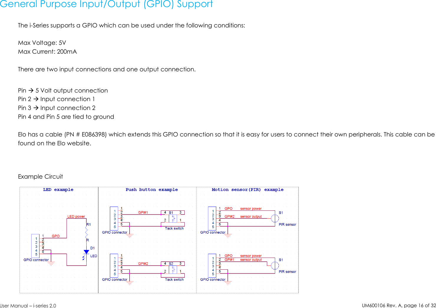 UM600106Rev. A, page16of32User Manual –i-series 2.0General Purpose Input/Output (GPIO) SupportThe i-Series supports a GPIO which can be used under the following conditions:Max Voltage: 5VMax Current: 200mAThere are two input connections and one output connection.Pin 5 Volt output connectionPin 2 Input connection 1Pin 3 Input connection 2Pin 4 and Pin 5 are tied to groundElo has a cable (PN # E086398) which extends this GPIO connection so that it is easy for users to connect their own peripherals. This cable can befound on the Elo website.Example Circuit