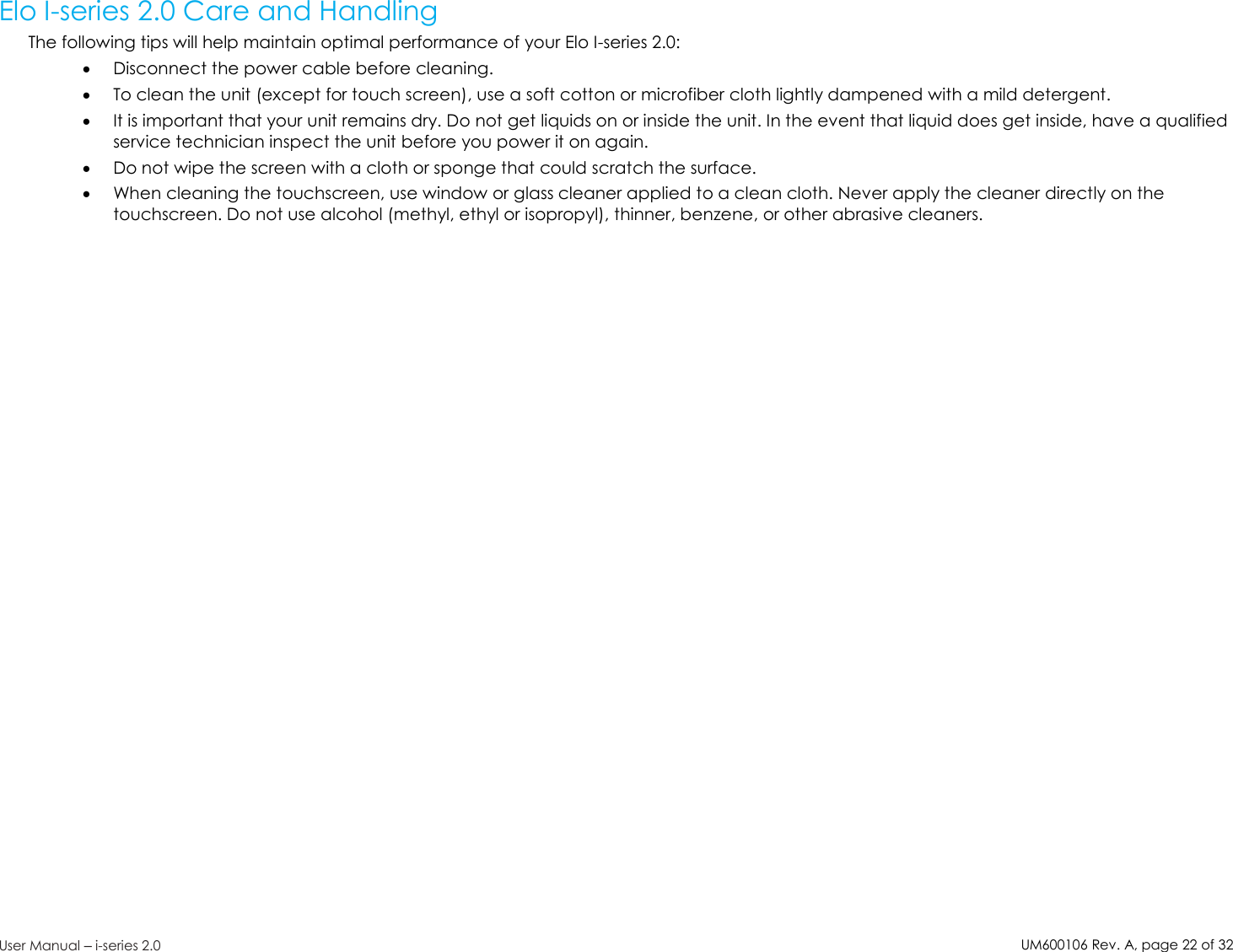 UM600106Rev. A, page22of32User Manual –i-series 2.0Elo I-series 2.0 Care and HandlingThe following tips will help maintain optimal performance of your Elo I-series 2.0:Disconnect the power cable before cleaning.To clean the unit (except for touch screen), use a soft cotton or microfiber cloth lightly dampened with a mild detergent.It is important that your unit remains dry. Do not get liquids on or inside the unit. In the event that liquid does get inside, have a qualifiedservice technician inspect the unit before you power it on again.Do not wipe the screen with a cloth or sponge that could scratch the surface.When cleaning the touchscreen, use window or glass cleaner applied to a clean cloth. Never apply the cleaner directly on thetouchscreen. Do not use alcohol (methyl, ethyl or isopropyl), thinner, benzene, or other abrasive cleaners.