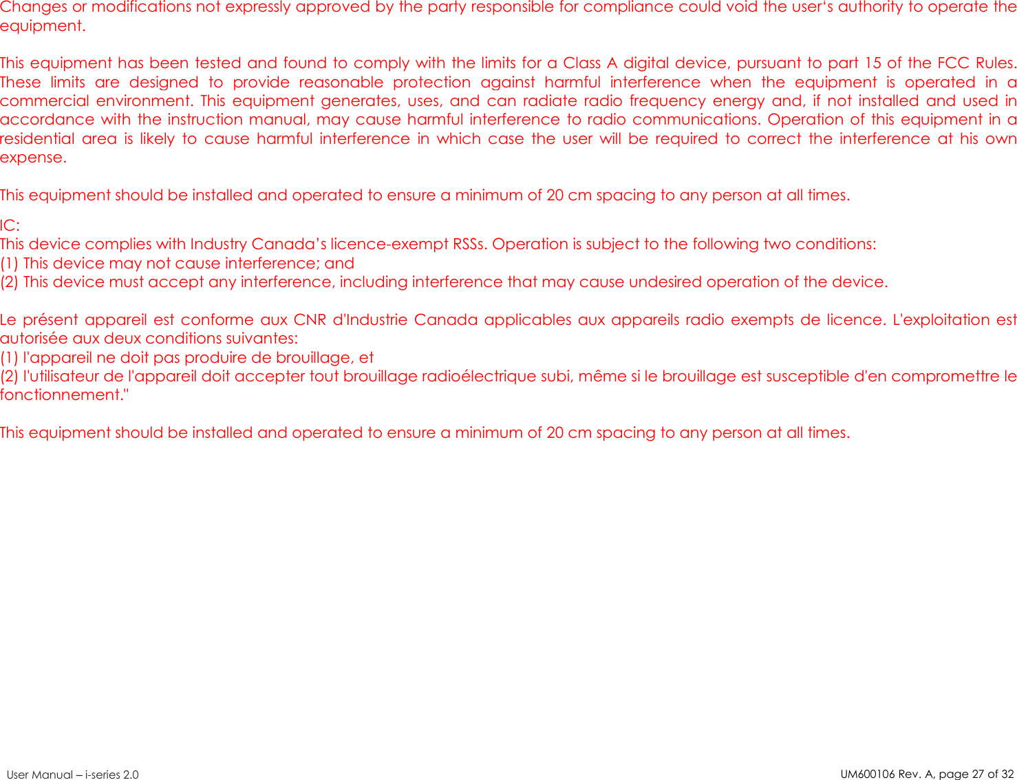 UM600106Rev. A, page27of32User Manual –i-series 2.0Changes or modifications not expressly approved by the party responsible for compliance could void the user‘s authority to operate theequipment.This equipment has been tested and found to comply with the limits for a Class A digital device, pursuant to part 15 of the FCC Rules.These limits are designed to provide reasonable protection against harmful interference when the equipment is operated in acommercial environment. This equipment generates, uses, and can radiate radio frequency energy and, if not installed and used inaccordance with the instruction manual, may cause harmful interference to radio communications. Operation of this equipment in aresidential area is likely to cause harmful interference in which case the user will be required to correct the interference at his ownexpense.This equipment should be installed and operated to ensure a minimum of 20 cm spacing to any person at all times.IC:This device complies with Industry Canada’s licence-exempt RSSs. Operation is subject to the following two conditions:(1) This device may not cause interference; and(2) This device must accept any interference, including interference that may cause undesired operation of the device.Le présent appareil est conforme aux CNR d&apos;Industrie Canada applicables aux appareils radio exempts de licence. L&apos;exploitation estautorisée aux deux conditions suivantes:(1) l&apos;appareil ne doit pas produire de brouillage, et(2) l&apos;utilisateur de l&apos;appareil doit accepter tout brouillage radioélectrique subi, même si le brouillage est susceptible d&apos;en compromettre lefonctionnement.&quot;This equipment should be installed and operated to ensure a minimum of 20 cm spacing to any person at all times.