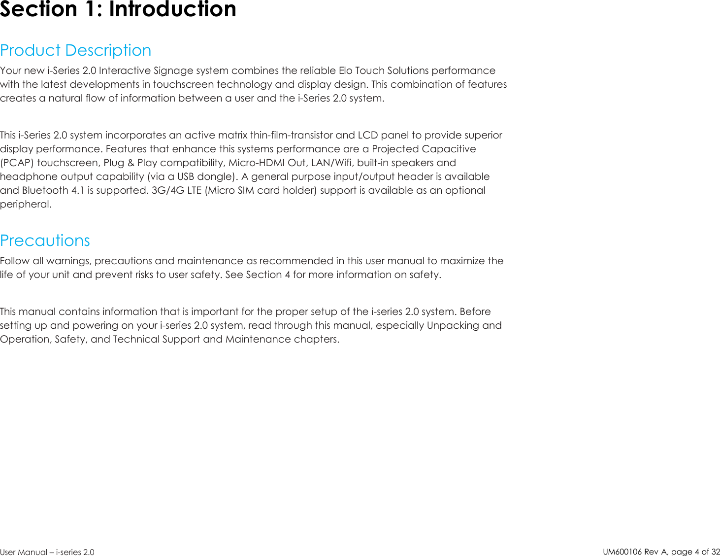 UM600106Rev A, page4of32User Manual –i-series 2.0Section 1: IntroductionProduct DescriptionYour new i-Series 2.0 Interactive Signage system combines the reliable Elo Touch Solutions performancewith the latest developments in touchscreen technology and display design. This combination of featurescreates a natural flow of information between a user and the i-Series 2.0 system.This i-Series 2.0 system incorporates an active matrix thin-film-transistor and LCD panel to provide superiordisplay performance. Features that enhance this systems performance are a Projected Capacitive(PCAP) touchscreen, Plug &amp; Play compatibility, Micro-HDMI Out, LAN/Wifi, built-in speakers andheadphone output capability (via a USB dongle). A general purpose input/output header is availableand Bluetooth 4.1 is supported. 3G/4G LTE (Micro SIM card holder) support is available as an optionalperipheral.PrecautionsFollow all warnings, precautions and maintenance as recommended in this user manual to maximize thelife of your unit and prevent risks to user safety. See Section 4 for more information on safety.This manual contains information that is important for the proper setup of the i-series 2.0 system. Beforesetting up and powering on your i-series 2.0 system, read through this manual, especially Unpacking andOperation, Safety, and Technical Support and Maintenance chapters.