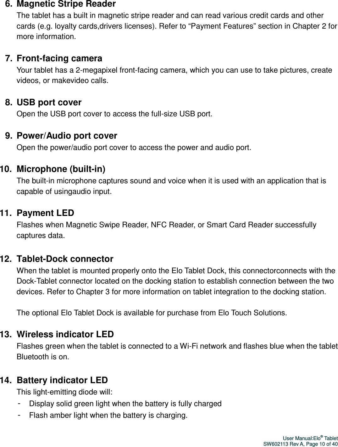 User Manual:Elo® Tablet SW602113 Rev A, Page 10 of 40  6.  Magnetic Stripe Reader The tablet has a built in magnetic stripe reader and can read various credit cards and other cards (e.g. loyalty cards,drivers licenses). Refer to “Payment Features” section in Chapter 2 for more information.  7.  Front-facing camera Your tablet has a 2-megapixel front-facing camera, which you can use to take pictures, create videos, or makevideo calls.    8.  USB port cover Open the USB port cover to access the full-size USB port.    9.  Power/Audio port cover Open the power/audio port cover to access the power and audio port.    10.  Microphone (built-in) The built-in microphone captures sound and voice when it is used with an application that is capable of usingaudio input.  11.  Payment LED Flashes when Magnetic Swipe Reader, NFC Reader, or Smart Card Reader successfully captures data.  12.  Tablet-Dock connector When the tablet is mounted properly onto the Elo Tablet Dock, this connectorconnects with the Dock-Tablet connector located on the docking station to establish connection between the two devices. Refer to Chapter 3 for more information on tablet integration to the docking station.    The optional Elo Tablet Dock is available for purchase from Elo Touch Solutions.    13.  Wireless indicator LED Flashes green when the tablet is connected to a Wi-Fi network and flashes blue when the tablet Bluetooth is on.  14.  Battery indicator LED This light-emitting diode will: - Display solid green light when the battery is fully charged - Flash amber light when the battery is charging.  