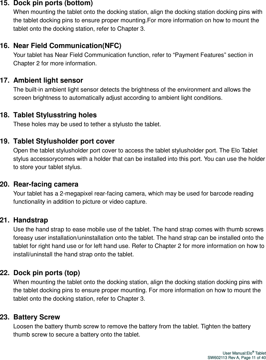 User Manual:Elo® Tablet SW602113 Rev A, Page 11 of 40 15.  Dock pin ports (bottom) When mounting the tablet onto the docking station, align the docking station docking pins with the tablet docking pins to ensure proper mounting.For more information on how to mount the tablet onto the docking station, refer to Chapter 3.  16.  Near Field Communication(NFC)   Your tablet has Near Field Communication function, refer to “Payment Features” section in Chapter 2 for more information.  17.  Ambient light sensor The built-in ambient light sensor detects the brightness of the environment and allows the screen brightness to automatically adjust according to ambient light conditions.  18.  Tablet Stylusstring holes These holes may be used to tether a stylusto the tablet.    19.  Tablet Stylusholder port cover Open the tablet stylusholder port cover to access the tablet stylusholder port. The Elo Tablet stylus accessorycomes with a holder that can be installed into this port. You can use the holder to store your tablet stylus.    20.  Rear-facing camera Your tablet has a 2-megapixel rear-facing camera, which may be used for barcode reading functionality in addition to picture or video capture.    21.  Handstrap Use the hand strap to ease mobile use of the tablet. The hand strap comes with thumb screws foreasy user installation/uninstallation onto the tablet. The hand strap can be installed onto the tablet for right hand use or for left hand use. Refer to Chapter 2 for more information on how to install/uninstall the hand strap onto the tablet.  22.  Dock pin ports (top) When mounting the tablet onto the docking station, align the docking station docking pins with the tablet docking pins to ensure proper mounting. For more information on how to mount the tablet onto the docking station, refer to Chapter 3.  23.  Battery Screw Loosen the battery thumb screw to remove the battery from the tablet. Tighten the battery thumb screw to secure a battery onto the tablet.  