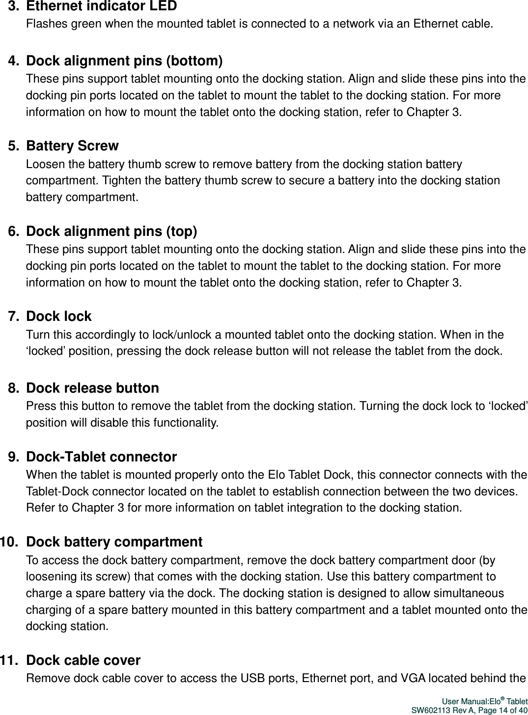 User Manual:Elo® Tablet SW602113 Rev A, Page 14 of 40 3.  Ethernet indicator LED Flashes green when the mounted tablet is connected to a network via an Ethernet cable.  4.  Dock alignment pins (bottom) These pins support tablet mounting onto the docking station. Align and slide these pins into the docking pin ports located on the tablet to mount the tablet to the docking station. For more information on how to mount the tablet onto the docking station, refer to Chapter 3.  5.  Battery Screw Loosen the battery thumb screw to remove battery from the docking station battery compartment. Tighten the battery thumb screw to secure a battery into the docking station battery compartment.  6.  Dock alignment pins (top) These pins support tablet mounting onto the docking station. Align and slide these pins into the docking pin ports located on the tablet to mount the tablet to the docking station. For more information on how to mount the tablet onto the docking station, refer to Chapter 3.  7.  Dock lock Turn this accordingly to lock/unlock a mounted tablet onto the docking station. When in the ‘locked’ position, pressing the dock release button will not release the tablet from the dock.  8.  Dock release button Press this button to remove the tablet from the docking station. Turning the dock lock to ‘locked’ position will disable this functionality.  9.  Dock-Tablet connector When the tablet is mounted properly onto the Elo Tablet Dock, this connector connects with the Tablet-Dock connector located on the tablet to establish connection between the two devices. Refer to Chapter 3 for more information on tablet integration to the docking station.    10.  Dock battery compartment To access the dock battery compartment, remove the dock battery compartment door (by loosening its screw) that comes with the docking station. Use this battery compartment to charge a spare battery via the dock. The docking station is designed to allow simultaneous charging of a spare battery mounted in this battery compartment and a tablet mounted onto the docking station.  11.  Dock cable cover Remove dock cable cover to access the USB ports, Ethernet port, and VGA located behind the 