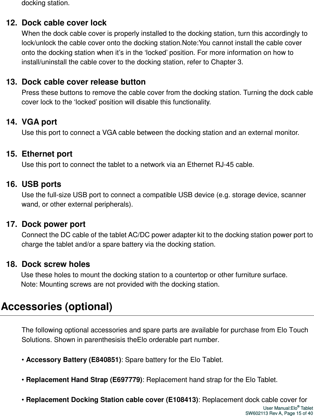 User Manual:Elo® Tablet SW602113 Rev A, Page 15 of 40 docking station.  12.  Dock cable cover lock When the dock cable cover is properly installed to the docking station, turn this accordingly to lock/unlock the cable cover onto the docking station.Note:You cannot install the cable cover onto the docking station when it’s in the ‘locked’ position. For more information on how to install/uninstall the cable cover to the docking station, refer to Chapter 3.    13.  Dock cable cover release button   Press these buttons to remove the cable cover from the docking station. Turning the dock cable cover lock to the ‘locked’ position will disable this functionality.  14.  VGA port Use this port to connect a VGA cable between the docking station and an external monitor.  15.  Ethernet port Use this port to connect the tablet to a network via an Ethernet RJ-45 cable.    16.  USB ports Use the full-size USB port to connect a compatible USB device (e.g. storage device, scanner wand, or other external peripherals).    17.  Dock power port Connect the DC cable of the tablet AC/DC power adapter kit to the docking station power port to charge the tablet and/or a spare battery via the docking station.  18.  Dock screw holes Use these holes to mount the docking station to a countertop or other furniture surface.   Note: Mounting screws are not provided with the docking station. Accessories (optional) The following optional accessories and spare parts are available for purchase from Elo Touch Solutions. Shown in parenthesisis theElo orderable part number.   • Accessory Battery (E840851): Spare battery for the Elo Tablet. • Replacement Hand Strap (E697779): Replacement hand strap for the Elo Tablet. • Replacement Docking Station cable cover (E108413): Replacement dock cable cover for 