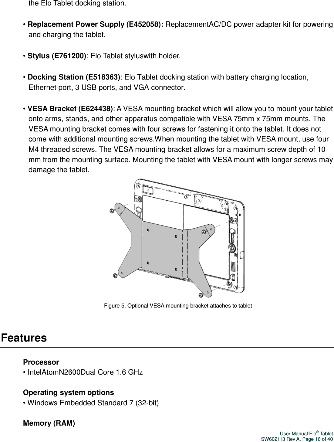 User Manual:Elo® Tablet SW602113 Rev A, Page 16 of 40 the Elo Tablet docking station. • Replacement Power Supply (E452058): ReplacementAC/DC power adapter kit for powering and charging the tablet.   • Stylus (E761200): Elo Tablet styluswith holder. • Docking Station (E518363): Elo Tablet docking station with battery charging location, Ethernet port, 3 USB ports, and VGA connector.   • VESA Bracket (E624438): A VESA mounting bracket which will allow you to mount your tablet onto arms, stands, and other apparatus compatible with VESA 75mm x 75mm mounts. The VESA mounting bracket comes with four screws for fastening it onto the tablet. It does not come with additional mounting screws.When mounting the tablet with VESA mount, use four M4 threaded screws. The VESA mounting bracket allows for a maximum screw depth of 10 mm from the mounting surface. Mounting the tablet with VESA mount with longer screws may damage the tablet.  Figure 5. Optional VESA mounting bracket attaches to tablet  Features  Processor • IntelAtomN2600Dual Core 1.6 GHz  Operating system options • Windows Embedded Standard 7 (32-bit)  Memory (RAM) 