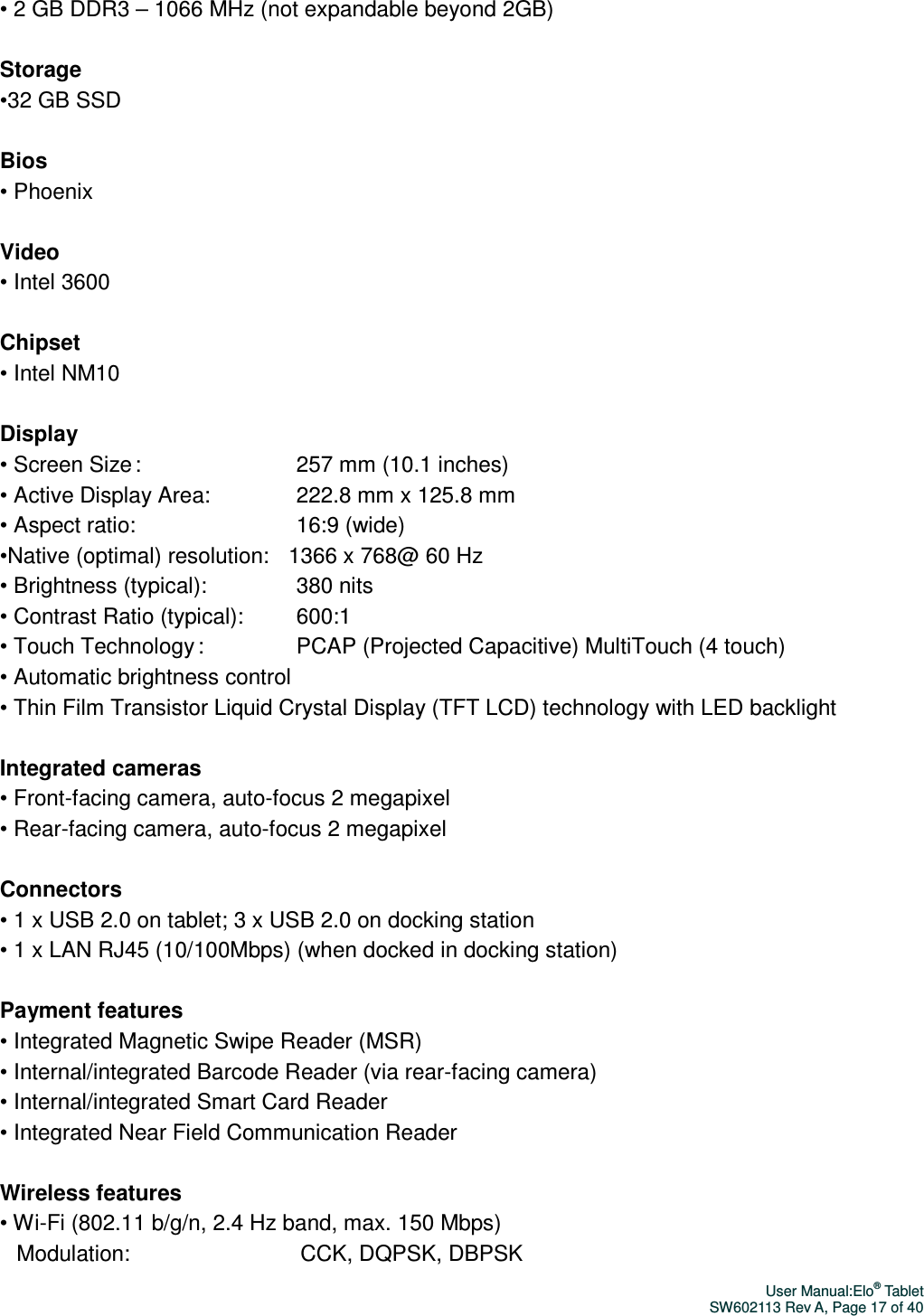 User Manual:Elo® Tablet SW602113 Rev A, Page 17 of 40 • 2 GB DDR3 – 1066 MHz (not expandable beyond 2GB)  Storage •32 GB SSD  Bios • Phoenix  Video • Intel 3600  Chipset   • Intel NM10  Display • Screen Size :                                       257 mm (10.1 inches) • Active Display Area:                     222.8 mm x 125.8 mm • Aspect ratio:                                        16:9 (wide) •Native (optimal) resolution:     1366 x 768@ 60 Hz • Brightness (typical):                      380 nits • Contrast Ratio (typical):             600:1 • Touch Technology :                       PCAP (Projected Capacitive) MultiTouch (4 touch)   • Automatic brightness control • Thin Film Transistor Liquid Crystal Display (TFT LCD) technology with LED backlight  Integrated cameras • Front-facing camera, auto-focus 2 megapixel • Rear-facing camera, auto-focus 2 megapixel  Connectors • 1 x USB 2.0 on tablet; 3 x USB 2.0 on docking station • 1 x LAN RJ45 (10/100Mbps) (when docked in docking station)  Payment features • Integrated Magnetic Swipe Reader (MSR) • Internal/integrated Barcode Reader (via rear-facing camera) • Internal/integrated Smart Card Reader • Integrated Near Field Communication Reader  Wireless features • Wi-Fi (802.11 b/g/n, 2.4 Hz band, max. 150 Mbps)                        Modulation:                                           CCK, DQPSK, DBPSK   