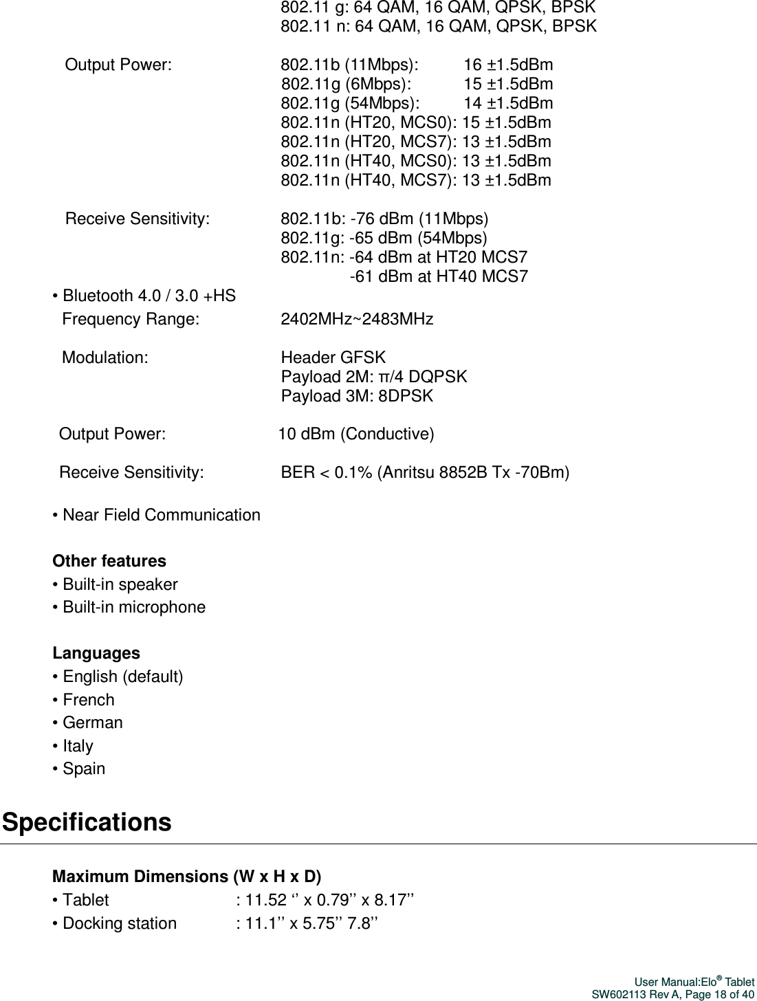 User Manual:Elo® Tablet SW602113 Rev A, Page 18 of 40 802.11 g: 64 QAM, 16 QAM, QPSK, BPSK   802.11 n: 64 QAM, 16 QAM, QPSK, BPSK    Output Power:                                    802.11b (11Mbps):               16 ±1.5dBm   802.11g (6Mbps):                 15 ±1.5dBm   802.11g (54Mbps):              14 ±1.5dBm   802.11n (HT20, MCS0): 15 ±1.5dBm   802.11n (HT20, MCS7): 13 ±1.5dBm   802.11n (HT40, MCS0): 13 ±1.5dBm   802.11n (HT40, MCS7): 13 ±1.5dBm    Receive Sensitivity:                       802.11b: -76 dBm (11Mbps)   802.11g: -65 dBm (54Mbps)   802.11n: -64 dBm at HT20 MCS7                                    -61 dBm at HT40 MCS7   • Bluetooth 4.0 / 3.0 +HS Frequency Range:                           2402MHz~2483MHz    Modulation:                                            Header GFSK   Payload 2M: π/4 DQPSK   Payload 3M: 8DPSK    Output Power:                                     10 dBm (Conductive)    Receive Sensitivity:                         BER &lt; 0.1% (Anritsu 8852B Tx -70Bm)    • Near Field Communication  Other features • Built-in speaker • Built-in microphone  Languages • English (default) • French • German • Italy • Spain Specifications  Maximum Dimensions (W x H x D) • Tablet                                           : 11.52 ‘’ x 0.79’’ x 8.17’’ • Docking station                   : 11.1’’ x 5.75’’ 7.8’’  