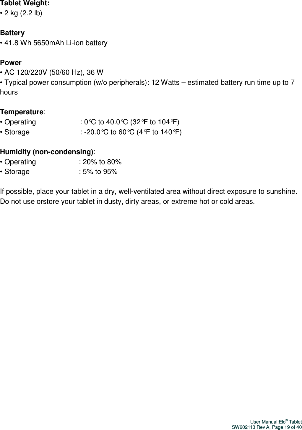 User Manual:Elo® Tablet SW602113 Rev A, Page 19 of 40 Tablet Weight: • 2 kg (2.2 lb)    Battery • 41.8 Wh 5650mAh Li-ion battery  Power   • AC 120/220V (50/60 Hz), 36 W • Typical power consumption (w/o peripherals) : 12 Watts – estimated battery run time up to 7 hours  Temperature: • Operating                                   : 0°C to 40.0°C (32°F to 104°F) • Storage                                        : -20.0°C to 60°C (4°F to 140°F)  Humidity (non-condensing): • Operating                                  : 20% to 80%   • Storage                                       : 5% to 95%  If possible, place your tablet in a dry, well-ventilated area without direct exposure to sunshine. Do not use orstore your tablet in dusty, dirty areas, or extreme hot or cold areas.  