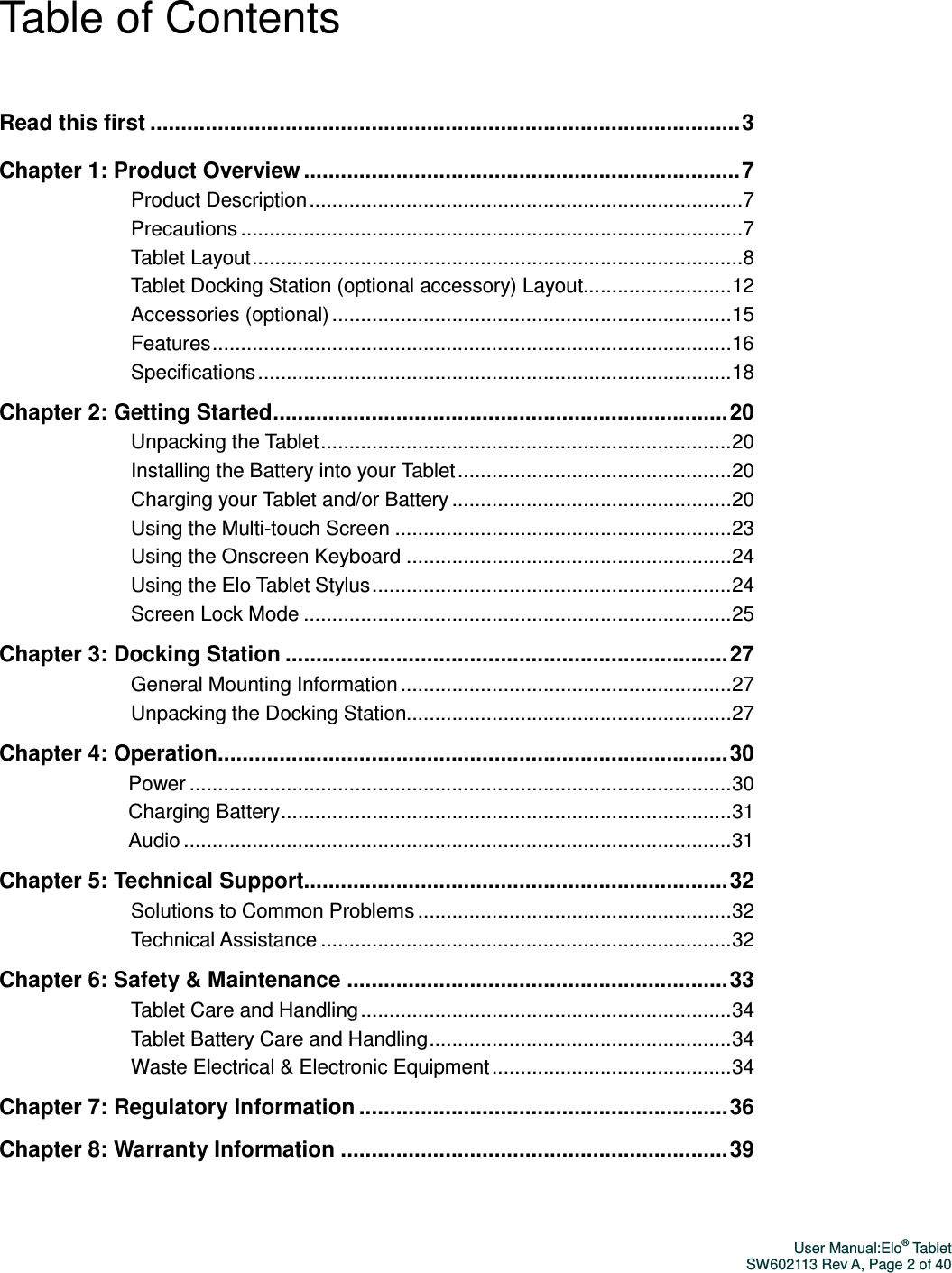 User Manual:Elo® Tablet SW602113 Rev A, Page 2 of 40  Table of Contents  Read this first ................................................................................................ 3  Chapter 1: Product Overview ....................................................................... 7 Product Description ............................................................................ 7 Precautions ........................................................................................ 7 Tablet Layout ...................................................................................... 8 Tablet Docking Station (optional accessory) Layout .......................... 12 Accessories (optional) ...................................................................... 15 Features ........................................................................................... 16 Specifications ................................................................................... 18 Chapter 2: Getting Started .......................................................................... 20 Unpacking the Tablet ........................................................................ 20 Installing the Battery into your Tablet ................................................ 20 Charging your Tablet and/or Battery ................................................. 20 Using the Multi-touch Screen ........................................................... 23 Using the Onscreen Keyboard ......................................................... 24 Using the Elo Tablet Stylus ............................................................... 24 Screen Lock Mode ........................................................................... 25 Chapter 3: Docking Station ........................................................................ 27 General Mounting Information .......................................................... 27 Unpacking the Docking Station......................................................... 27 Chapter 4: Operation................................................................................... 30 Power ............................................................................................... 30 Charging Battery ............................................................................... 31 Audio ................................................................................................ 31 Chapter 5: Technical Support..................................................................... 32 Solutions to Common Problems ....................................................... 32 Technical Assistance ........................................................................ 32 Chapter 6: Safety &amp; Maintenance .............................................................. 33 Tablet Care and Handling ................................................................. 34 Tablet Battery Care and Handling ..................................................... 34 Waste Electrical &amp; Electronic Equipment .......................................... 34 Chapter 7: Regulatory Information ............................................................ 36 Chapter 8: Warranty Information ............................................................... 39  