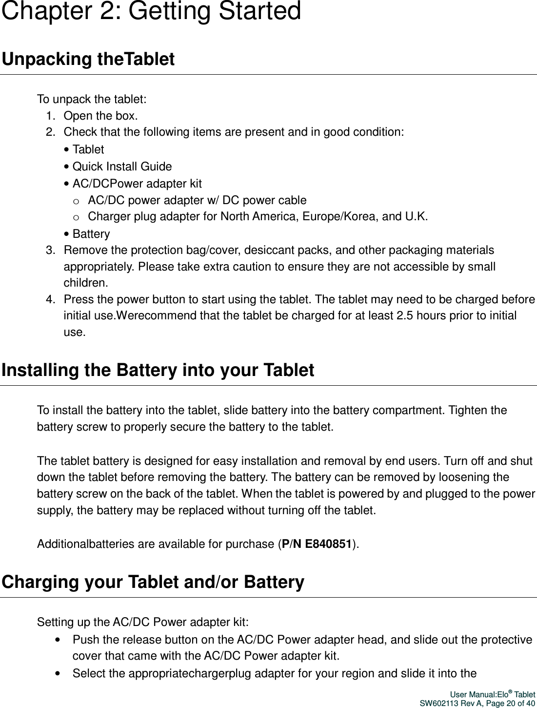 User Manual:Elo® Tablet SW602113 Rev A, Page 20 of 40 Chapter 2: Getting Started Unpacking theTablet To unpack the tablet: 1.  Open the box. 2.  Check that the following items are present and in good condition: • Tablet   • Quick Install Guide • AC/DCPower adapter kit o  AC/DC power adapter w/ DC power cable o  Charger plug adapter for North America, Europe/Korea, and U.K. • Battery 3.  Remove the protection bag/cover, desiccant packs, and other packaging materials appropriately. Please take extra caution to ensure they are not accessible by small children. 4.  Press the power button to start using the tablet. The tablet may need to be charged before initial use.Werecommend that the tablet be charged for at least 2.5 hours prior to initial use. Installing the Battery into your Tablet To install the battery into the tablet, slide battery into the battery compartment. Tighten the battery screw to properly secure the battery to the tablet.     The tablet battery is designed for easy installation and removal by end users. Turn off and shut down the tablet before removing the battery. The battery can be removed by loosening the battery screw on the back of the tablet. When the tablet is powered by and plugged to the power supply, the battery may be replaced without turning off the tablet.     Additionalbatteries are available for purchase (P/N E840851).   Charging your Tablet and/or Battery Setting up the AC/DC Power adapter kit: •  Push the release button on the AC/DC Power adapter head, and slide out the protective cover that came with the AC/DC Power adapter kit.   •  Select the appropriatechargerplug adapter for your region and slide it into the 