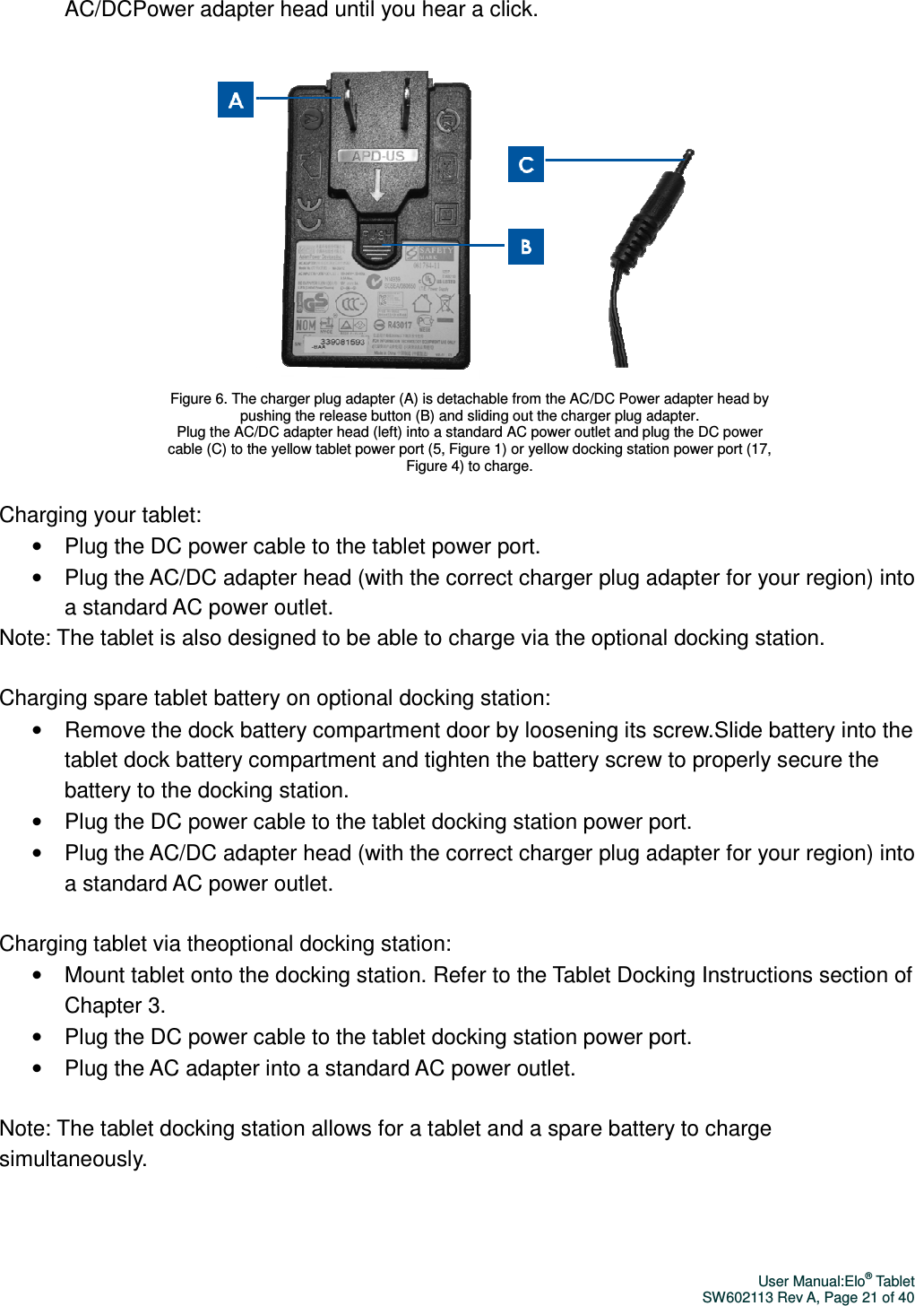 AC/DCPower adapter headCharging your tablet: • Plug the DC power cable to the tablet •  Plug the AC/DC adapter a standard AC power outletNote: The tablet is also designed to be able to charge via the optional docking station.  Charging spare tablet battery on optional docking station:• Remove the dock battery tablet dock battery compartmentbattery to the docking station.• Plug the DC power cable to the tablet docking•  Plug the AC/DC adapter a standard AC power outlet Charging tablet via theoptional docking station:• Mount tablet onto the docking station.Chapter 3. • Plug the DC power cable to the tablet docking station power port.• Plug the AC adapter into a standard AC power outlet Note: The tablet docking station allows for a tablet and a spare battery to charge simultaneously.   Figure 6. The charger pushing the release button (B) and sliding out the charger plug adapter.   Plug the AC/DC adapter head (left) into a standard AC power outlet and plug the DC power cable (C) to the yellow tablePower adapter head until you hear a click.  Plug the DC power cable to the tablet power port. adapter head (with the correct charger plug adapter for your region) a standard AC power outlet. designed to be able to charge via the optional docking station. tablet battery on optional docking station: Remove the dock battery compartment door by loosening its screw.compartment and tighten the battery screw to properly secure the battery to the docking station. Plug the DC power cable to the tablet docking station power port.adapter head (with the correct charger plug adapter for your region) a standard AC power outlet. optional docking station: Mount tablet onto the docking station. Refer to the Tablet Docking Plug the DC power cable to the tablet docking station power port.Plug the AC adapter into a standard AC power outlet. Note: The tablet docking station allows for a tablet and a spare battery to charge Figure 6. The charger plug adapter (A) is detachable from the AC/DC Power adapter head by pushing the release button (B) and sliding out the charger plug adapter.   Plug the AC/DC adapter head (left) into a standard AC power outlet and plug the DC power cable (C) to the yellow tablet power port (5, Figure 1) or yellow docking station power port (17, Figure 4) to charge. User Manual:Elo® Tablet SW602113 Rev A, Page 21 of 40   adapter for your region) into designed to be able to charge via the optional docking station.  by loosening its screw.Slide battery into the and tighten the battery screw to properly secure the n power port. adapter for your region) into Docking Instructions section of Plug the DC power cable to the tablet docking station power port. Note: The tablet docking station allows for a tablet and a spare battery to charge adapter (A) is detachable from the AC/DC Power adapter head by pushing the release button (B) and sliding out the charger plug adapter.    Plug the AC/DC adapter head (left) into a standard AC power outlet and plug the DC power ) or yellow docking station power port (17, 