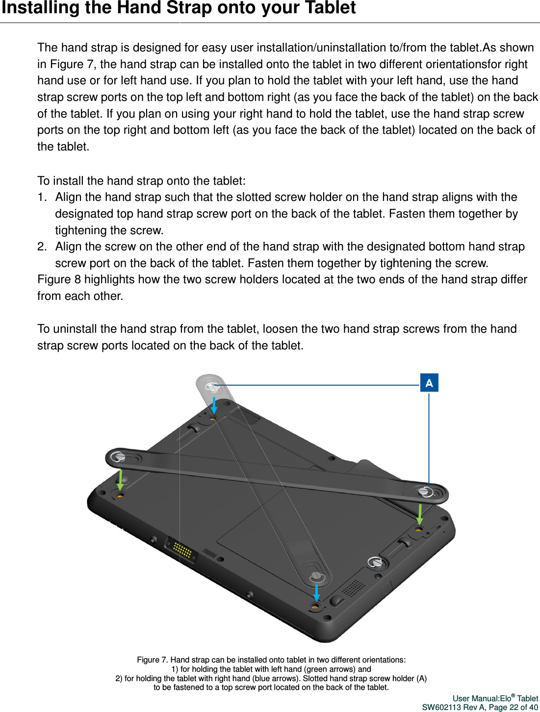 Installing the Hand Strap onto your The hand strap is designed for easy in Figure 7, the hand strap can be installed onto the tablet in two different orientationshand use or for left hand use. strap screw ports on the top left and bottom right (as you face the back of the tabof the tablet. If you plan on using your right hand to hold the tablet, ports on the top right and bottom left (as you face the back of the tablet) located on the back of the tablet. To install the hand strap onto the tablet:1. Align the hand strap such designated top hand strap screw port on the back of the tablet. tightening the screw. 2. Align the screw on the other end of the hand strap with the designated bottom hand strap screw port on the back of the tablet. FastenFigure 8 highlights how thefrom each other.  To uninstall the hand strap from the tablet, loosen the two hand strap screws from the hand strap screw ports located on the back of the tablet.   Figure 7. Hand strap can be installed onto tablet in two different orientations: 1) for holding the tablet with left hand (green arrows) and 2) for holding the tablet with right hand (blue arrows). Slotted hand strap screw holder (A) to be fastened to a top screw port located on the back of the tablet.  trap onto your Tablet The hand strap is designed for easy user installation/uninstallation to/from the tablet.he hand strap can be installed onto the tablet in two different orientationsfor left hand use. If you plan to hold the tablet with your left handstrap screw ports on the top left and bottom right (as you face the back of the tabIf you plan on using your right hand to hold the tablet, use the hand strap screw ports on the top right and bottom left (as you face the back of the tablet) located on the back of To install the hand strap onto the tablet: Align the hand strap such that the slotted screw holder on the hand strap alidesignated top hand strap screw port on the back of the tablet. Fasten them together by Align the screw on the other end of the hand strap with the designated bottom hand strap screw port on the back of the tablet. Fasten them together by tightening the screw. how the two screw holders located at the two ends of the hand strapTo uninstall the hand strap from the tablet, loosen the two hand strap screws from the hand w ports located on the back of the tablet.     Figure 7. Hand strap can be installed onto tablet in two different orientations: 1) for holding the tablet with left hand (green arrows) and  2) for holding the tablet with right hand (blue arrows). Slotted hand strap screw holder (A) to be fastened to a top screw port located on the back of the tablet.  User Manual:Elo® Tablet SW602113 Rev A, Page 22 of 40 installation/uninstallation to/from the tablet.As shown he hand strap can be installed onto the tablet in two different orientationsfor right If you plan to hold the tablet with your left hand, use the hand strap screw ports on the top left and bottom right (as you face the back of the tablet) on the back use the hand strap screw ports on the top right and bottom left (as you face the back of the tablet) located on the back of slotted screw holder on the hand strap aligns with the Fasten them together by Align the screw on the other end of the hand strap with the designated bottom hand strap them together by tightening the screw.  two screw holders located at the two ends of the hand strap differ To uninstall the hand strap from the tablet, loosen the two hand strap screws from the hand  Figure 7. Hand strap can be installed onto tablet in two different orientations:  2) for holding the tablet with right hand (blue arrows). Slotted hand strap screw holder (A)  