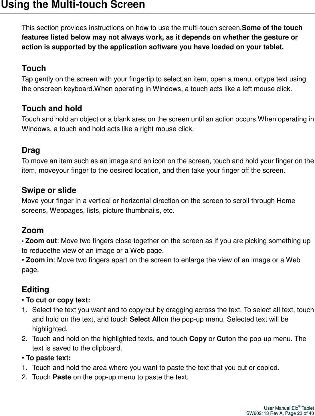 User Manual:Elo® Tablet SW602113 Rev A, Page 23 of 40 Using the Multi-touch Screen This section provides instructions on how to use the multi-touch screen.Some of the touch features listed below may not always work, as it depends on whether the gesture or action is supported by the application software you have loaded on your tablet.  Touch Tap gently on the screen with your fingertip to select an item, open a menu, ortype text using the onscreen keyboard.When operating in Windows, a touch acts like a left mouse click.  Touch and hold Touch and hold an object or a blank area on the screen until an action occurs.When operating in Windows, a touch and hold acts like a right mouse click.  Drag To move an item such as an image and an icon on the screen, touch and hold your finger on the item, moveyour finger to the desired location, and then take your finger off the screen.  Swipe or slide Move your finger in a vertical or horizontal direction on the screen to scroll through Home screens, Webpages, lists, picture thumbnails, etc.  Zoom • Zoom out: Move two fingers close together on the screen as if you are picking something up to reducethe view of an image or a Web page. • Zoom in: Move two fingers apart on the screen to enlarge the view of an image or a Web page.  Editing • To cut or copy text: 1.  Select the text you want and to copy/cut by dragging across the text. To select all text, touch and hold on the text, and touch Select Allon the pop-up menu. Selected text will be highlighted.   2.  Touch and hold on the highlighted texts, and touch Copy or Cuton the pop-up menu. The text is saved to the clipboard. • To paste text: 1.  Touch and hold the area where you want to paste the text that you cut or copied. 2.  Touch Paste on the pop-up menu to paste the text.  