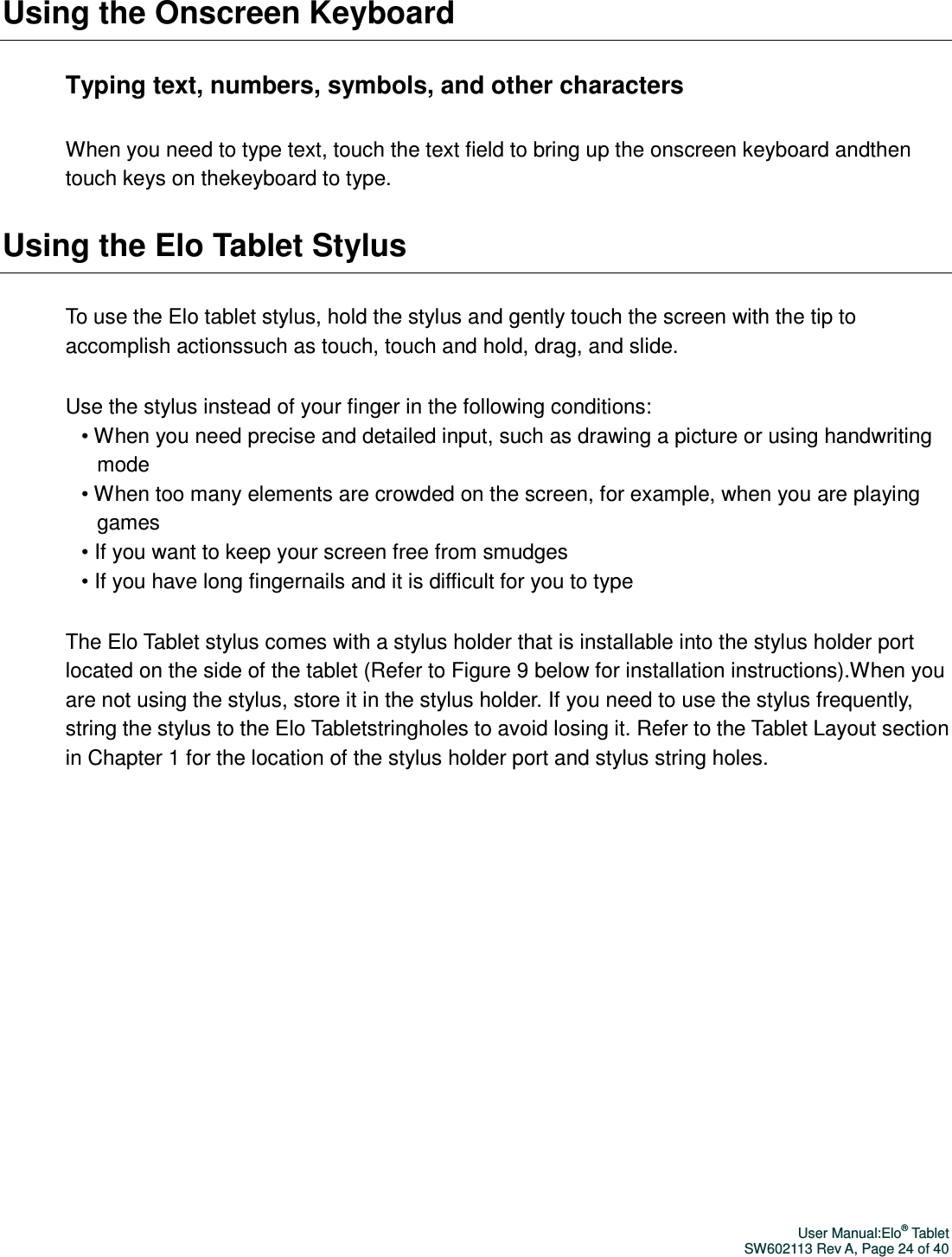 User Manual:Elo® Tablet SW602113 Rev A, Page 24 of 40 Using the Onscreen Keyboard Typing text, numbers, symbols, and other characters When you need to type text, touch the text field to bring up the onscreen keyboard andthen touch keys on thekeyboard to type.   Using the Elo Tablet Stylus To use the Elo tablet stylus, hold the stylus and gently touch the screen with the tip to accomplish actionssuch as touch, touch and hold, drag, and slide.   Use the stylus instead of your finger in the following conditions: • When you need precise and detailed input, such as drawing a picture or using handwriting mode • When too many elements are crowded on the screen, for example, when you are playing games • If you want to keep your screen free from smudges • If you have long fingernails and it is difficult for you to type The Elo Tablet stylus comes with a stylus holder that is installable into the stylus holder port located on the side of the tablet (Refer to Figure 9 below for installation instructions).When you are not using the stylus, store it in the stylus holder. If you need to use the stylus frequently, string the stylus to the Elo Tabletstringholes to avoid losing it. Refer to the Tablet Layout section in Chapter 1 for the location of the stylus holder port and stylus string holes.  