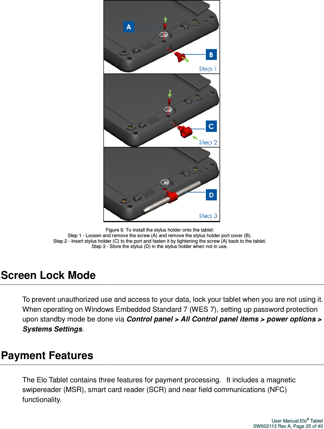 Screen Lock Mode To prevent unauthorized use and access to your data, lock your tablet when you are not using it. When operating on Windows Embedded Standard 7 (WES 7), upon standby mode be done via Systems Settings. Payment Features The Elo Tablet contains threeswipereader (MSR), smart card reader (SCR) and near field communications (NFC)functionality.    Figure 9. To install the Step 1 - Loosen and remove the screw (A) and remove the Step 2 - Insert stylus holder (C) to the port and fasten it by tightening the screw (A) back to the tablet. Step 3 -    To prevent unauthorized use and access to your data, lock your tablet when you are not using it. When operating on Windows Embedded Standard 7 (WES 7), setting up password protection upon standby mode be done via Control panel &gt; All Control panel items &gt; power options &gt; three features for payment processing.   It includes a magnetic reader (MSR), smart card reader (SCR) and near field communications (NFC)Figure 9. To install the stylus holder onto the tablet:   Loosen and remove the screw (A) and remove the stylus holder port cover (B). holder (C) to the port and fasten it by tightening the screw (A) back to the tablet. - Store the stylus (D) in the stylus holder when not in use. User Manual:Elo® Tablet SW602113 Rev A, Page 25 of 40 To prevent unauthorized use and access to your data, lock your tablet when you are not using it. setting up password protection All Control panel items &gt; power options &gt; It includes a magnetic reader (MSR), smart card reader (SCR) and near field communications (NFC) holder port cover (B).  holder (C) to the port and fasten it by tightening the screw (A) back to the tablet.  