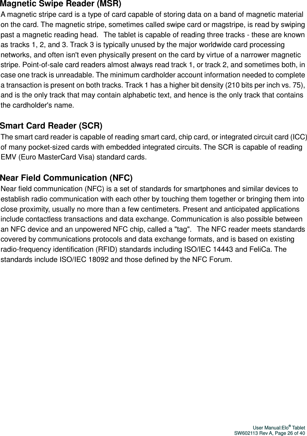 User Manual:Elo® Tablet SW602113 Rev A, Page 26 of 40 Magnetic Swipe Reader (MSR) A magnetic stripe card is a type of card capable of storing data on a band of magnetic material on the card. The magnetic stripe, sometimes called swipe card or magstripe, is read by swiping past a magnetic reading head.   The tablet is capable of reading three tracks - these are known as tracks 1, 2, and 3. Track 3 is typically unused by the major worldwide card processing networks, and often isn&apos;t even physically present on the card by virtue of a narrower magnetic stripe. Point-of-sale card readers almost always read track 1, or track 2, and sometimes both, in case one track is unreadable. The minimum cardholder account information needed to complete a transaction is present on both tracks. Track 1 has a higher bit density (210 bits per inch vs. 75), and is the only track that may contain alphabetic text, and hence is the only track that contains the cardholder&apos;s name.  Smart Card Reader (SCR) The smart card reader is capable of reading smart card, chip card, or integrated circuit card (ICC) of many pocket-sized cards with embedded integrated circuits. The SCR is capable of reading EMV (Euro MasterCard Visa) standard cards.  Near Field Communication (NFC) Near field communication (NFC) is a set of standards for smartphones and similar devices to establish radio communication with each other by touching them together or bringing them into close proximity, usually no more than a few centimeters. Present and anticipated applications include contactless transactions and data exchange. Communication is also possible between an NFC device and an unpowered NFC chip, called a &quot;tag&quot;.   The NFC reader meets standards covered by communications protocols and data exchange formats, and is based on existing radio-frequency identification (RFID) standards including ISO/IEC 14443 and FeliCa. The standards include ISO/IEC 18092 and those defined by the NFC Forum.  