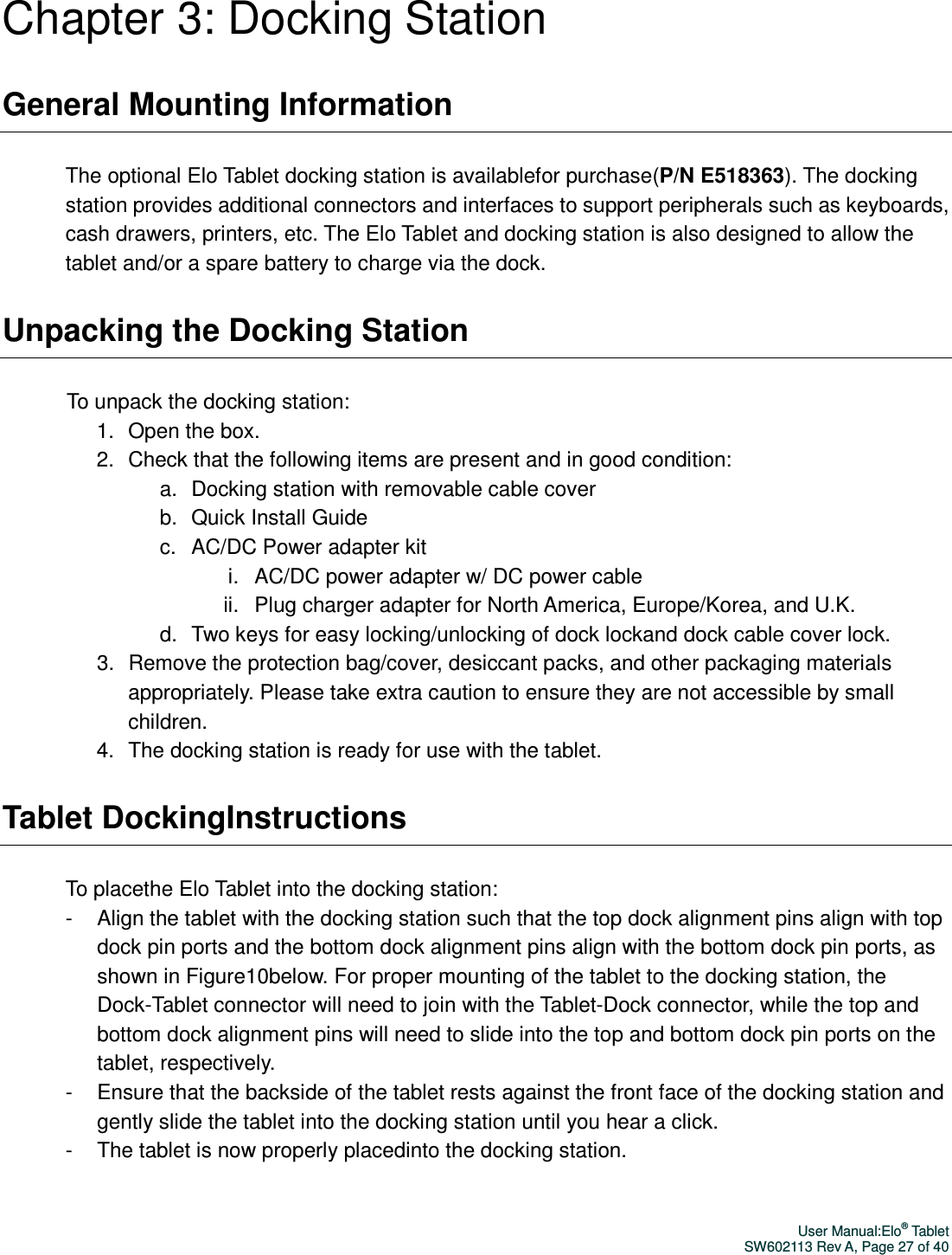 User Manual:Elo® Tablet SW602113 Rev A, Page 27 of 40 Chapter 3: Docking Station General Mounting Information The optional Elo Tablet docking station is availablefor purchase(P/N E518363). The docking station provides additional connectors and interfaces to support peripherals such as keyboards, cash drawers, printers, etc. The Elo Tablet and docking station is also designed to allow the tablet and/or a spare battery to charge via the dock. Unpacking the Docking Station To unpack the docking station: 1.  Open the box. 2.  Check that the following items are present and in good condition: a.  Docking station with removable cable cover b.  Quick Install Guide c.  AC/DC Power adapter kit i.  AC/DC power adapter w/ DC power cable ii.  Plug charger adapter for North America, Europe/Korea, and U.K. d.  Two keys for easy locking/unlocking of dock lockand dock cable cover lock.   3.  Remove the protection bag/cover, desiccant packs, and other packaging materials appropriately. Please take extra caution to ensure they are not accessible by small children. 4.  The docking station is ready for use with the tablet. Tablet DockingInstructions To placethe Elo Tablet into the docking station: -  Align the tablet with the docking station such that the top dock alignment pins align with top dock pin ports and the bottom dock alignment pins align with the bottom dock pin ports, as shown in Figure10below. For proper mounting of the tablet to the docking station, the Dock-Tablet connector will need to join with the Tablet-Dock connector, while the top and bottom dock alignment pins will need to slide into the top and bottom dock pin ports on the tablet, respectively. -  Ensure that the backside of the tablet rests against the front face of the docking station and gently slide the tablet into the docking station until you hear a click.   -  The tablet is now properly placedinto the docking station.  