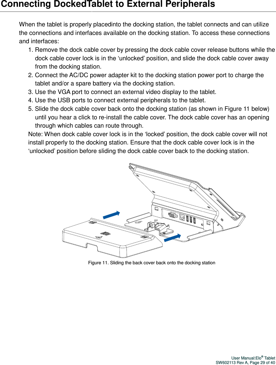 Connecting DockedTabWhen the tablet is properly the connections and interfaces available on the docking station. To access these connections and interfaces: 1. Remove the dock cabldock cable cover lock is in the ‘unlocked’ position, and slide the from the docking station.2. Connect the AC/DC power adapter kit to the docking station power port tablet and/or a spare battery via the docking station.3. Use the VGA port to connect an external video display to the tablet.4. Use the USB ports to connect external periphe5. Slide the dock cable cover back onto the docking station (as shown in Figure until you hear a click to rethrough which cables can route through.Note: When dock cable cover lock is install properly to the docking station. Ensure that the dock cable cover lo‘unlocked’ position before sliding the dock cable cover back to the docking station.  Figure Tablet to External PeripheralsWhen the tablet is properly placedinto the docking station, the tablet connects and can utilize the connections and interfaces available on the docking station. To access these connections ock cable cover by pressing the dock cable cover release buttons while the ock cable cover lock is in the ‘unlocked’ position, and slide the from the docking station. nect the AC/DC power adapter kit to the docking station power port tablet and/or a spare battery via the docking station. 3. Use the VGA port to connect an external video display to the tablet.4. Use the USB ports to connect external peripherals to the tablet.5. Slide the dock cable cover back onto the docking station (as shown in Figure until you hear a click to re-install the cable cover. The dock cable cover has an opening through which cables can route through. Note: When dock cable cover lock is in the ‘locked’ position, the dock cable cover will not install properly to the docking station. Ensure that the dock cable cover lo‘unlocked’ position before sliding the dock cable cover back to the docking station. Figure 11. Sliding the back cover back onto the docking stationUser Manual:Elo® Tablet SW602113 Rev A, Page 29 of 40 let to External Peripherals nto the docking station, the tablet connects and can utilize the connections and interfaces available on the docking station. To access these connections ock cable cover release buttons while the ock cable cover lock is in the ‘unlocked’ position, and slide the dock cable cover away nect the AC/DC power adapter kit to the docking station power port to charge the 3. Use the VGA port to connect an external video display to the tablet. rals to the tablet. 5. Slide the dock cable cover back onto the docking station (as shown in Figure 11 below) install the cable cover. The dock cable cover has an opening in the ‘locked’ position, the dock cable cover will not install properly to the docking station. Ensure that the dock cable cover lock is in the ‘unlocked’ position before sliding the dock cable cover back to the docking station.   back cover back onto the docking station   