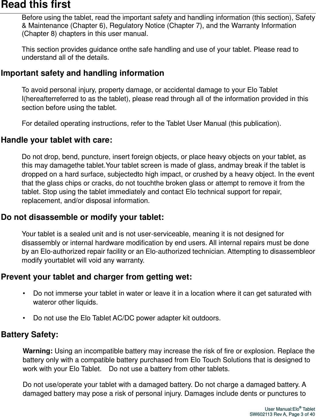 User Manual:Elo® Tablet SW602113 Rev A, Page 3 of 40 Read this first Before using the tablet, read the important safety and handling information (this section), Safety &amp; Maintenance (Chapter 6), Regulatory Notice (Chapter 7), and the Warranty Information (Chapter 8) chapters in this user manual.    This section provides guidance onthe safe handling and use of your tablet. Please read to understand all of the details. Important safety and handling information To avoid personal injury, property damage, or accidental damage to your Elo Tablet I(hereafterreferred to as the tablet), please read through all of the information provided in this section before using the tablet. For detailed operating instructions, refer to the Tablet User Manual (this publication).   Handle your tablet with care: Do not drop, bend, puncture, insert foreign objects, or place heavy objects on your tablet, as this may damagethe tablet.Your tablet screen is made of glass, andmay break if the tablet is dropped on a hard surface, subjectedto high impact, or crushed by a heavy object. In the event that the glass chips or cracks, do not touchthe broken glass or attempt to remove it from the tablet. Stop using the tablet immediately and contact Elo technical support for repair, replacement, and/or disposal information. Do not disassemble or modify your tablet: Your tablet is a sealed unit and is not user-serviceable, meaning it is not designed for disassembly or internal hardware modification by end users. All internal repairs must be done by an Elo-authorized repair facility or an Elo-authorized technician. Attempting to disassembleor modify yourtablet will void any warranty. Prevent your tablet and charger from getting wet: •  Do not immerse your tablet in water or leave it in a location where it can get saturated with wateror other liquids. •  Do not use the Elo Tablet AC/DC power adapter kit outdoors. Battery Safety: Warning: Using an incompatible battery may increase the risk of fire or explosion. Replace the battery only with a compatible battery purchased from Elo Touch Solutions that is designed to work with your Elo Tablet.    Do not use a battery from other tablets. Do not use/operate your tablet with a damaged battery. Do not charge a damaged battery. A damaged battery may pose a risk of personal injury. Damages include dents or punctures to 