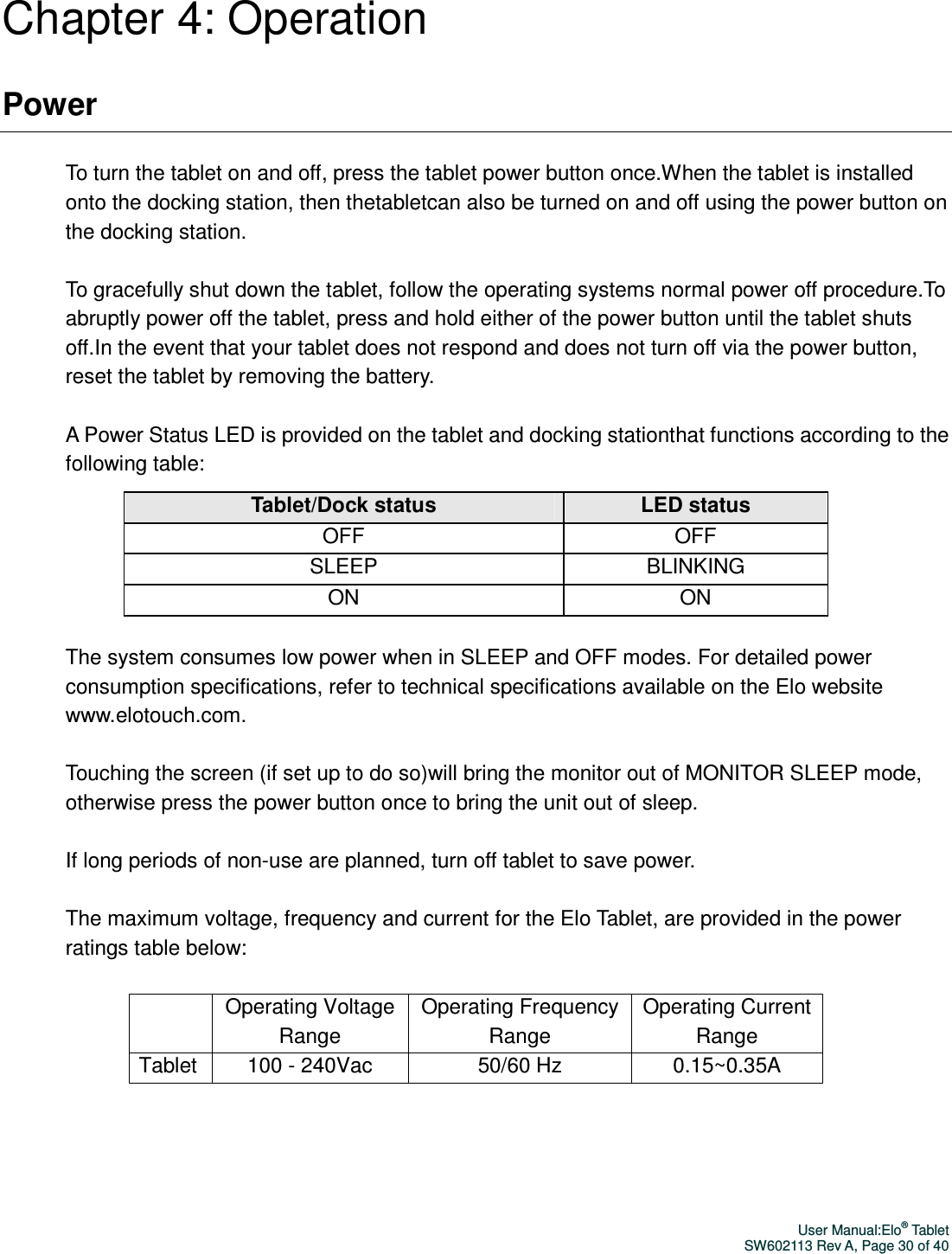 User Manual:Elo® Tablet SW602113 Rev A, Page 30 of 40 Chapter 4: Operation Power  To turn the tablet on and off, press the tablet power button once.When the tablet is installed onto the docking station, then thetabletcan also be turned on and off using the power button on the docking station.  To gracefully shut down the tablet, follow the operating systems normal power off procedure.To abruptly power off the tablet, press and hold either of the power button until the tablet shuts off.In the event that your tablet does not respond and does not turn off via the power button, reset the tablet by removing the battery.  A Power Status LED is provided on the tablet and docking stationthat functions according to the following table: Tablet/Dock status LED status OFF  OFF SLEEP  BLINKING ON  ON  The system consumes low power when in SLEEP and OFF modes. For detailed power consumption specifications, refer to technical specifications available on the Elo website www.elotouch.com.  Touching the screen (if set up to do so)will bring the monitor out of MONITOR SLEEP mode, otherwise press the power button once to bring the unit out of sleep.  If long periods of non-use are planned, turn off tablet to save power.  The maximum voltage, frequency and current for the Elo Tablet, are provided in the power ratings table below:   Operating Voltage Range Operating Frequency Range Operating Current Range Tablet  100 - 240Vac  50/60 Hz  0.15~0.35A    