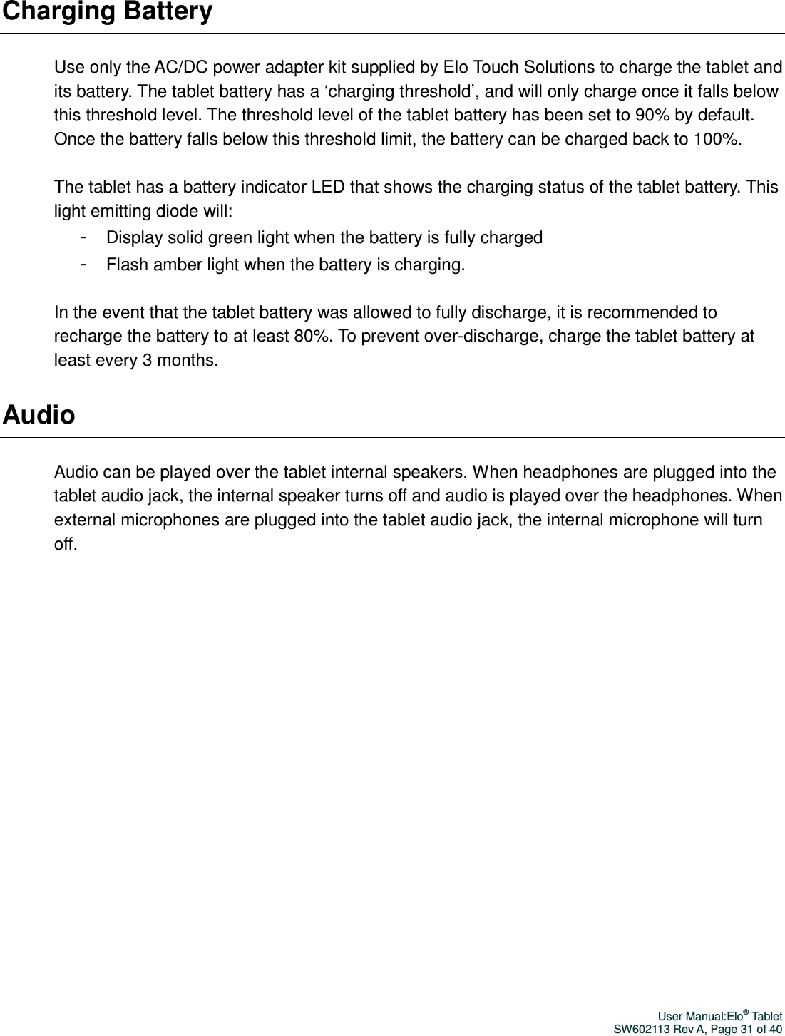 User Manual:Elo® Tablet SW602113 Rev A, Page 31 of 40 Charging Battery  Use only the AC/DC power adapter kit supplied by Elo Touch Solutions to charge the tablet and its battery. The tablet battery has a ‘charging threshold’, and will only charge once it falls below this threshold level. The threshold level of the tablet battery has been set to 90% by default. Once the battery falls below this threshold limit, the battery can be charged back to 100%.  The tablet has a battery indicator LED that shows the charging status of the tablet battery. This light emitting diode will: - Display solid green light when the battery is fully charged - Flash amber light when the battery is charging.  In the event that the tablet battery was allowed to fully discharge, it is recommended to recharge the battery to at least 80%. To prevent over-discharge, charge the tablet battery at least every 3 months.   Audio  Audio can be played over the tablet internal speakers. When headphones are plugged into the tablet audio jack, the internal speaker turns off and audio is played over the headphones. When external microphones are plugged into the tablet audio jack, the internal microphone will turn off.   