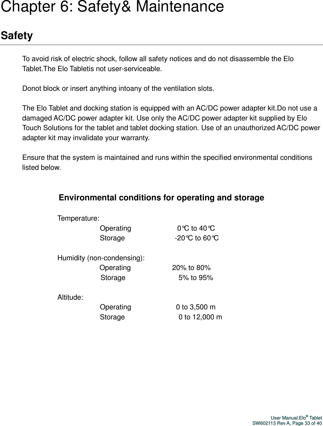 User Manual:Elo® Tablet SW602113 Rev A, Page 33 of 40 Chapter 6: Safety&amp; Maintenance Safety  To avoid risk of electric shock, follow all safety notices and do not disassemble the Elo Tablet.The Elo Tabletis not user-serviceable.  Donot block or insert anything intoany of the ventilation slots.  The Elo Tablet and docking station is equipped with an AC/DC power adapter kit.Do not use a damaged AC/DC power adapter kit. Use only the AC/DC power adapter kit supplied by Elo Touch Solutions for the tablet and tablet docking station. Use of an unauthorized AC/DC power adapter kit may invalidate your warranty.  Ensure that the system is maintained and runs within the specified environmental conditions listed below.   Environmental conditions for operating and storage  Temperature: Operating                                    0°C to 40°C Storage                                       -20°C to 60°C  Humidity (non-condensing):       Operating                                 20% to 80%    Storage                                          5% to 95%  Altitude:   Operating                                   0 to 3,500 m   Storage                                          0 to 12,000 m        