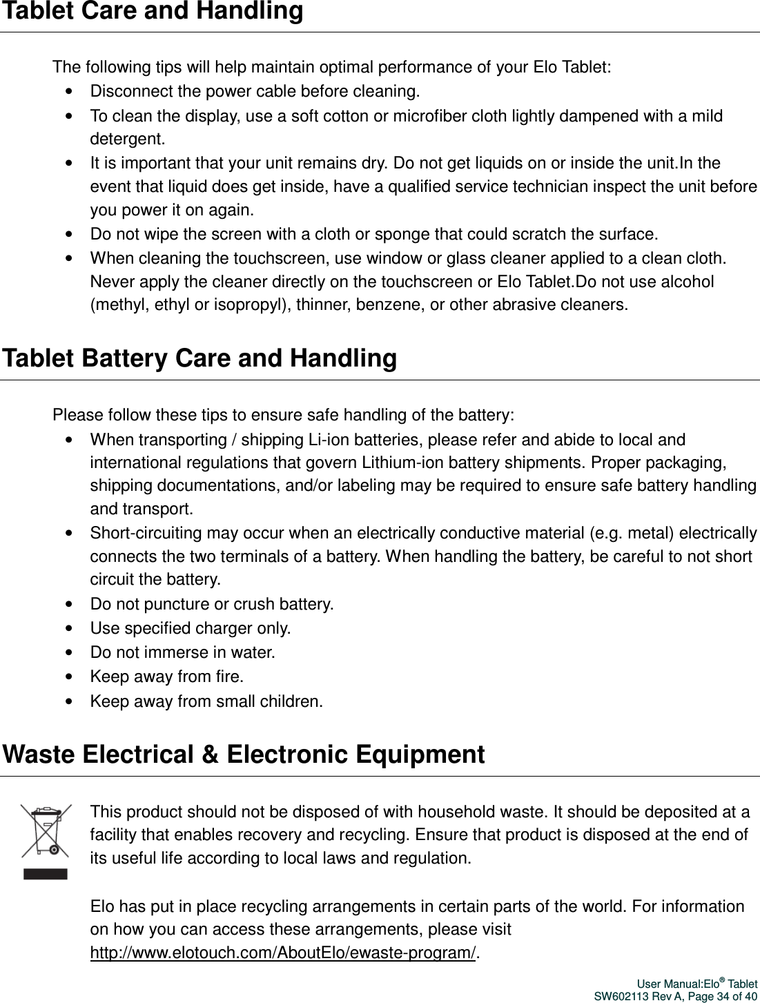 User Manual:Elo® Tablet SW602113 Rev A, Page 34 of 40 Tablet Care and Handling The following tips will help maintain optimal performance of your Elo Tablet: •  Disconnect the power cable before cleaning. •  To clean the display, use a soft cotton or microfiber cloth lightly dampened with a mild detergent. •  It is important that your unit remains dry. Do not get liquids on or inside the unit.In the event that liquid does get inside, have a qualified service technician inspect the unit before you power it on again. •  Do not wipe the screen with a cloth or sponge that could scratch the surface.   •  When cleaning the touchscreen, use window or glass cleaner applied to a clean cloth. Never apply the cleaner directly on the touchscreen or Elo Tablet.Do not use alcohol (methyl, ethyl or isopropyl), thinner, benzene, or other abrasive cleaners. Tablet Battery Care and Handling Please follow these tips to ensure safe handling of the battery: •  When transporting / shipping Li-ion batteries, please refer and abide to local and international regulations that govern Lithium-ion battery shipments. Proper packaging, shipping documentations, and/or labeling may be required to ensure safe battery handling and transport. •  Short-circuiting may occur when an electrically conductive material (e.g. metal) electrically connects the two terminals of a battery. When handling the battery, be careful to not short circuit the battery.   •  Do not puncture or crush battery. •  Use specified charger only. •  Do not immerse in water. •  Keep away from fire. •  Keep away from small children.   Waste Electrical &amp; Electronic Equipment  This product should not be disposed of with household waste. It should be deposited at a facility that enables recovery and recycling. Ensure that product is disposed at the end of its useful life according to local laws and regulation.   Elo has put in place recycling arrangements in certain parts of the world. For information on how you can access these arrangements, please visit http://www.elotouch.com/AboutElo/ewaste-program/. 