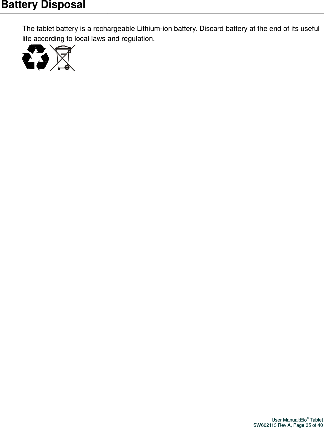 Battery Disposal The tablet battery is a rechargeable Lithiumlife according to local laws an    The tablet battery is a rechargeable Lithium-ion battery. Discard battery at the end of its useful e according to local laws and regulation.     User Manual:Elo® Tablet SW602113 Rev A, Page 35 of 40 ion battery. Discard battery at the end of its useful 