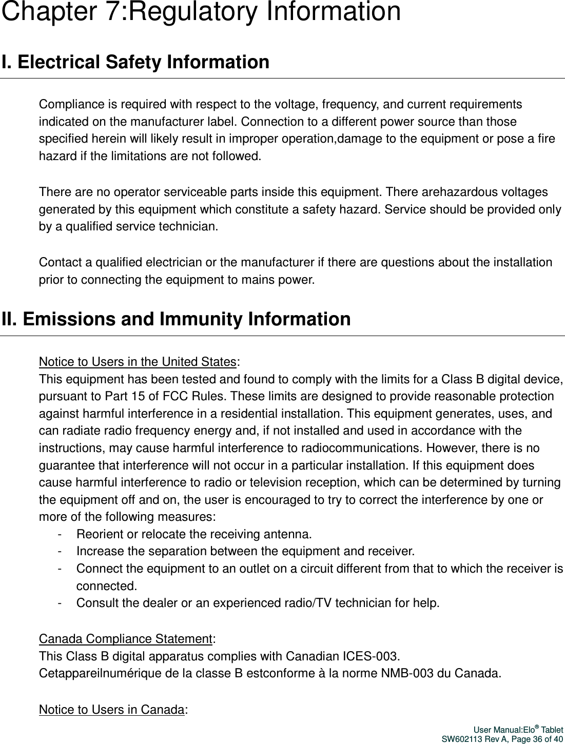 User Manual:Elo® Tablet SW602113 Rev A, Page 36 of 40 Chapter 7:Regulatory Information I. Electrical Safety Information Compliance is required with respect to the voltage, frequency, and current requirements indicated on the manufacturer label. Connection to a different power source than those specified herein will likely result in improper operation,damage to the equipment or pose a fire hazard if the limitations are not followed. There are no operator serviceable parts inside this equipment. There arehazardous voltages generated by this equipment which constitute a safety hazard. Service should be provided only by a qualified service technician. Contact a qualified electrician or the manufacturer if there are questions about the installation prior to connecting the equipment to mains power. II. Emissions and Immunity Information Notice to Users in the United States:   This equipment has been tested and found to comply with the limits for a Class B digital device, pursuant to Part 15 of FCC Rules. These limits are designed to provide reasonable protection against harmful interference in a residential installation. This equipment generates, uses, and can radiate radio frequency energy and, if not installed and used in accordance with the instructions, may cause harmful interference to radiocommunications. However, there is no guarantee that interference will not occur in a particular installation. If this equipment does cause harmful interference to radio or television reception, which can be determined by turning the equipment off and on, the user is encouraged to try to correct the interference by one or more of the following measures: -  Reorient or relocate the receiving antenna. -  Increase the separation between the equipment and receiver. -  Connect the equipment to an outlet on a circuit different from that to which the receiver is connected. -  Consult the dealer or an experienced radio/TV technician for help. Canada Compliance Statement:   This Class B digital apparatus complies with Canadian ICES-003.   Cetappareilnumérique de la classe B estconforme à la norme NMB-003 du Canada. Notice to Users in Canada:   