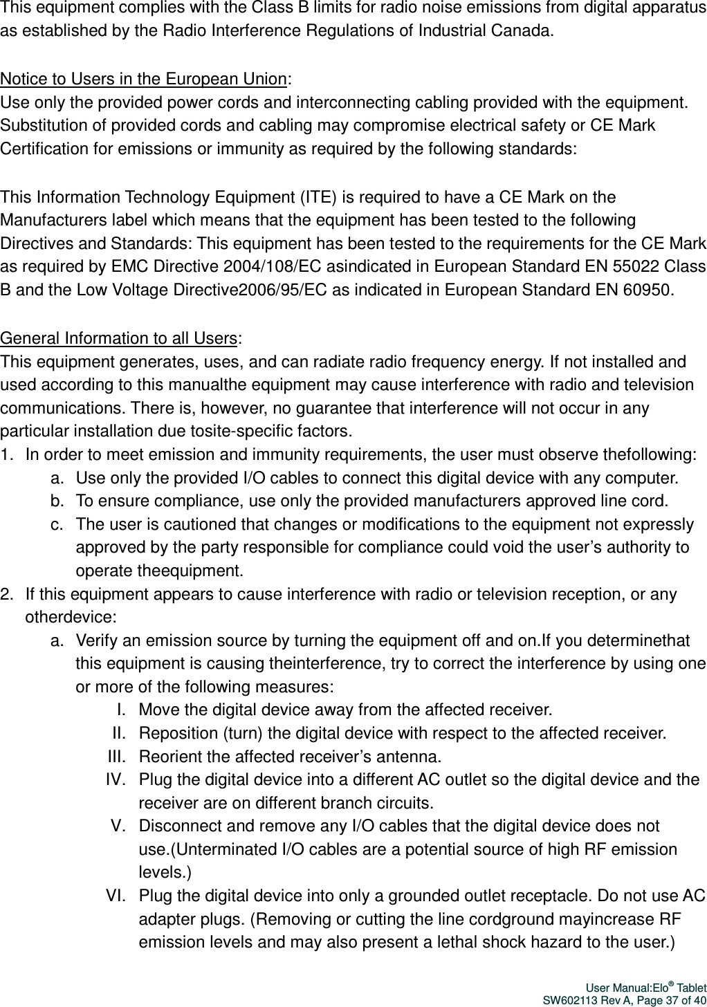 User Manual:Elo® Tablet SW602113 Rev A, Page 37 of 40 This equipment complies with the Class B limits for radio noise emissions from digital apparatus as established by the Radio Interference Regulations of Industrial Canada. Notice to Users in the European Union:   Use only the provided power cords and interconnecting cabling provided with the equipment. Substitution of provided cords and cabling may compromise electrical safety or CE Mark Certification for emissions or immunity as required by the following standards: This Information Technology Equipment (ITE) is required to have a CE Mark on the Manufacturers label which means that the equipment has been tested to the following Directives and Standards: This equipment has been tested to the requirements for the CE Mark as required by EMC Directive 2004/108/EC asindicated in European Standard EN 55022 Class B and the Low Voltage Directive2006/95/EC as indicated in European Standard EN 60950. General Information to all Users:   This equipment generates, uses, and can radiate radio frequency energy. If not installed and used according to this manualthe equipment may cause interference with radio and television communications. There is, however, no guarantee that interference will not occur in any particular installation due tosite-specific factors.   1.  In order to meet emission and immunity requirements, the user must observe thefollowing: a.  Use only the provided I/O cables to connect this digital device with any computer. b.  To ensure compliance, use only the provided manufacturers approved line cord. c.  The user is cautioned that changes or modifications to the equipment not expressly approved by the party responsible for compliance could void the user’s authority to operate theequipment. 2.  If this equipment appears to cause interference with radio or television reception, or any otherdevice: a.  Verify an emission source by turning the equipment off and on.If you determinethat this equipment is causing theinterference, try to correct the interference by using one or more of the following measures: I.  Move the digital device away from the affected receiver.   II.  Reposition (turn) the digital device with respect to the affected receiver.   III.  Reorient the affected receiver’s antenna. IV.  Plug the digital device into a different AC outlet so the digital device and the receiver are on different branch circuits. V.  Disconnect and remove any I/O cables that the digital device does not use.(Unterminated I/O cables are a potential source of high RF emission levels.) VI.  Plug the digital device into only a grounded outlet receptacle. Do not use AC adapter plugs. (Removing or cutting the line cordground mayincrease RF emission levels and may also present a lethal shock hazard to the user.) 