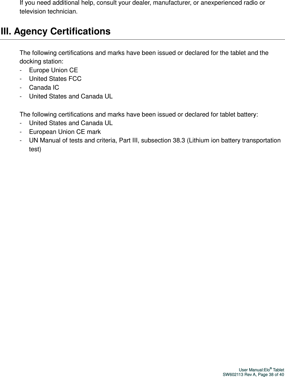 User Manual:Elo® Tablet SW602113 Rev A, Page 38 of 40 If you need additional help, consult your dealer, manufacturer, or anexperienced radio or television technician.   III. Agency Certifications The following certifications and marks have been issued or declared for the tablet and the docking station: -  Europe Union CE -  United States FCC -  Canada IC -  United States and Canada UL The following certifications and marks have been issued or declared for tablet battery: -  United States and Canada UL -  European Union CE mark -  UN Manual of tests and criteria, Part III, subsection 38.3 (Lithium ion battery transportation test)     