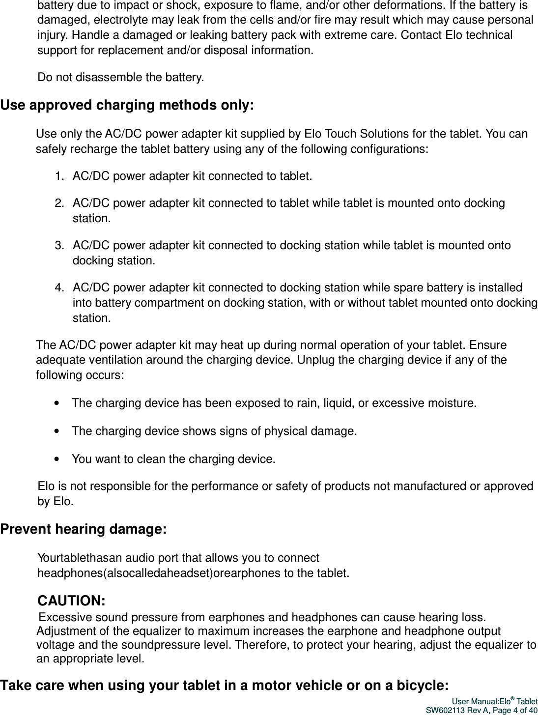 User Manual:Elo® Tablet SW602113 Rev A, Page 4 of 40 battery due to impact or shock, exposure to flame, and/or other deformations. If the battery is damaged, electrolyte may leak from the cells and/or fire may result which may cause personal injury. Handle a damaged or leaking battery pack with extreme care. Contact Elo technical support for replacement and/or disposal information. Do not disassemble the battery. Use approved charging methods only: Use only the AC/DC power adapter kit supplied by Elo Touch Solutions for the tablet. You can safely recharge the tablet battery using any of the following configurations: 1.  AC/DC power adapter kit connected to tablet. 2.  AC/DC power adapter kit connected to tablet while tablet is mounted onto docking station. 3.  AC/DC power adapter kit connected to docking station while tablet is mounted onto docking station. 4.  AC/DC power adapter kit connected to docking station while spare battery is installed into battery compartment on docking station, with or without tablet mounted onto docking station. The AC/DC power adapter kit may heat up during normal operation of your tablet. Ensure adequate ventilation around the charging device. Unplug the charging device if any of the following occurs: •  The charging device has been exposed to rain, liquid, or excessive moisture. •  The charging device shows signs of physical damage. •  You want to clean the charging device. Elo is not responsible for the performance or safety of products not manufactured or approved by Elo. Prevent hearing damage: Yourtablethasan audio port that allows you to connect headphones(alsocalledaheadset)orearphones to the tablet. CAUTION: Excessive sound pressure from earphones and headphones can cause hearing loss. Adjustment of the equalizer to maximum increases the earphone and headphone output voltage and the soundpressure level. Therefore, to protect your hearing, adjust the equalizer to an appropriate level. Take care when using your tablet in a motor vehicle or on a bicycle: 