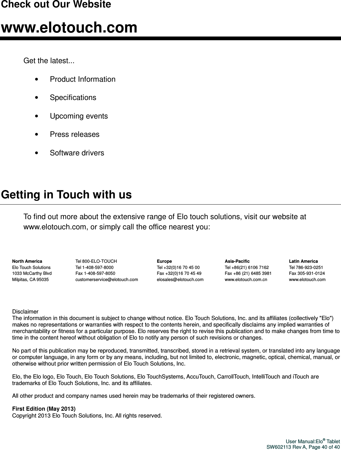 User Manual:Elo® Tablet SW602113 Rev A, Page 40 of 40 Check out Our Website  www.elotouch.com  Get the latest... •    Product Information •    Specifications •    Upcoming events •    Press releases •    Software drivers  Getting in Touch with us To find out more about the extensive range of Elo touch solutions, visit our website at www.elotouch.com, or simply call the office nearest you:    North America Elo Touch Solutions 1033 McCarthy Blvd Milpitas, CA 95035   Tel 800-ELO-TOUCH Tel 1-408-597-8000 Fax 1-408-597-8050 customerservice@elotouch.com   Europe Tel +32(0)16 70 45 00 Fax +32(0)16 70 45 49 elosales@elotouch.com   Asia-Pacific Tel +86(21) 6106 7162 Fax +86 (21) 6485 3981 www.elotouch.com.cn   Latin America Tel 786-923-0251 Fax 305-931-0124 www.elotouch.com  Disclaimer The information in this document is subject to change without notice. Elo Touch Solutions, Inc. and its affiliates (collectively &quot;Elo&quot;) makes no representations or warranties with respect to the contents herein, and specifically disclaims any implied warranties of merchantability or fitness for a particular purpose. Elo reserves the right to revise this publication and to make changes from time to time in the content hereof without obligation of Elo to notify any person of such revisions or changes.  No part of this publication may be reproduced, transmitted, transcribed, stored in a retrieval system, or translated into any language or computer language, in any form or by any means, including, but not limited to, electronic, magnetic, optical, chemical, manual, or otherwise without prior written permission of Elo Touch Solutions, Inc.  Elo, the Elo logo, Elo Touch, Elo Touch Solutions, Elo TouchSystems, AccuTouch, CarrollTouch, IntelliTouch and iTouch are trademarks of Elo Touch Solutions, Inc. and its affiliates.  All other product and company names used herein may be trademarks of their registered owners.  First Edition (May 2013) Copyright 2013 Elo Touch Solutions, Inc. All rights reserved.  